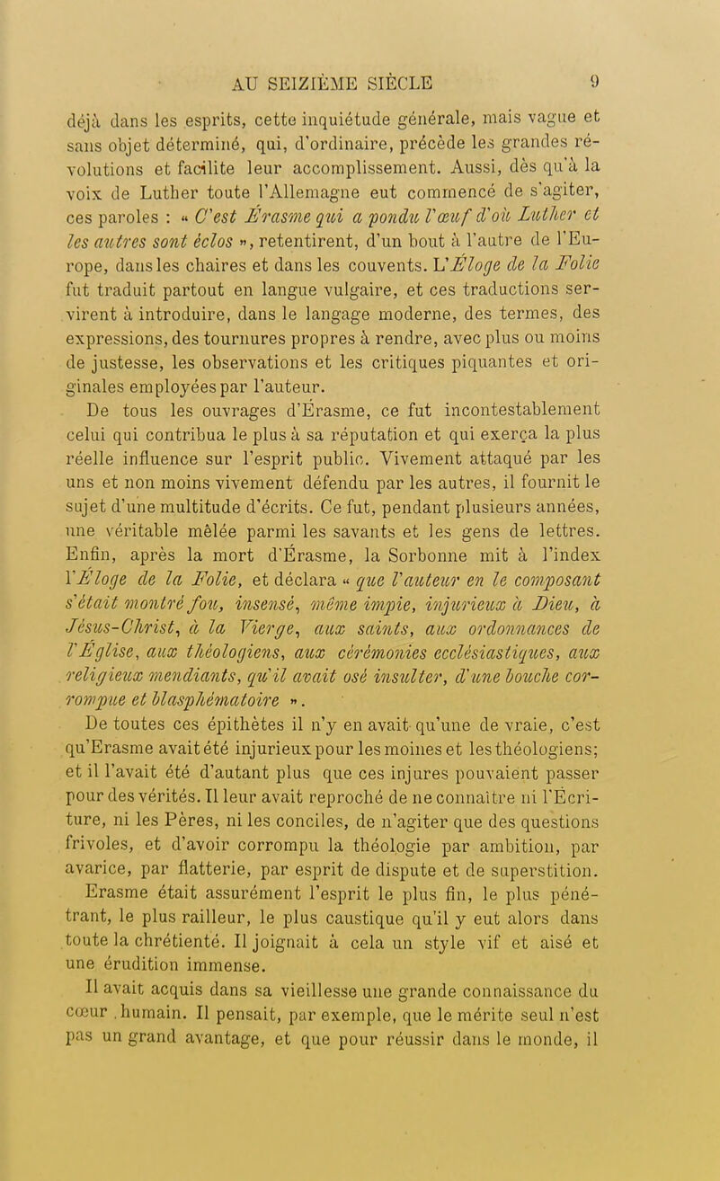 déjà dans les esprits, cette inquiétude générale, mais vague et sans objet déterminé, qui, d'ordinaire, précède les grandes ré- volutions et facilite leur accomplissement. Aussi, dès qu'à la voix de Luther toute l'Allemagne eut commencé de s'agiter, ces paroles : « C'est Érasme qui a pondu Vœuf d'où Luther et les autres sont èclos », retentirent, d'un bout à l'autre de l'Eu- rope, dans les chaires et dans les couvents. L'Éloge de la Folie fut traduit partout en langue vulgaire, et ces traductions ser- virent à introduire, dans le langage moderne, des termes, des expressions, des tournures propres à rendre, avec plus ou moins de justesse, les observations et les critiques piquantes et ori- ginales employées par l'auteur. De tous les ouvrages d'Érasme, ce fut incontestablement celui qui contribua le plus à sa réputation et qui exerça la plus réelle influence sur l'esprit public. Vivement attaqué par les uns et non moins vivement défendu par les autres, il fournit le sujet d'une multitude d'écrits. Ce fut, pendant plusieurs années, une véritable mêlée parmi les savants et les gens de lettres. Enfin, après la mort d'Érasme, la Sorbonne mit à l'index Y F loge de la Folie, et déclara « que V auteur en le composant s'était montré fou, insensé, même impie, injurieux à Bien, a Jésus-Christ, à la Vierge, aux saints, aux ordonnances de VEglise, aux théologiens, aux cérémonies ecclésiastiques, aux religieux mendiants, qu'il avait osé insulter, d'une douche cor- rompue et blasphématoire ». De toutes ces épithètes il n'y en avait-qu'une de vraie, c'est qu'Erasme avait été injurieux pour les moines et les théologiens; et il l'avait été d'autant plus que ces injures pouvaient passer pour des vérités. Il leur avait reproché de ne connaître ni l'Écri- ture, ni les Pères, ni les conciles, de n'agiter que des questions frivoles, et d'avoir corrompu la théologie par ambition, par avarice, par flatterie, par esprit de dispute et de superstition. Erasme était assurément l'esprit le plus fin, le plus péné- trant, le plus railleur, le plus caustique qu'il y eut alors dans toute la chrétienté. Il joignait à cela un style vif et aisé et une érudition immense. Il avait acquis dans sa vieillesse une grande connaissance du cœur humain. Il pensait, par exemple, que le mérite seul n'est pas un grand avantage, et que pour réussir dans le monde, il