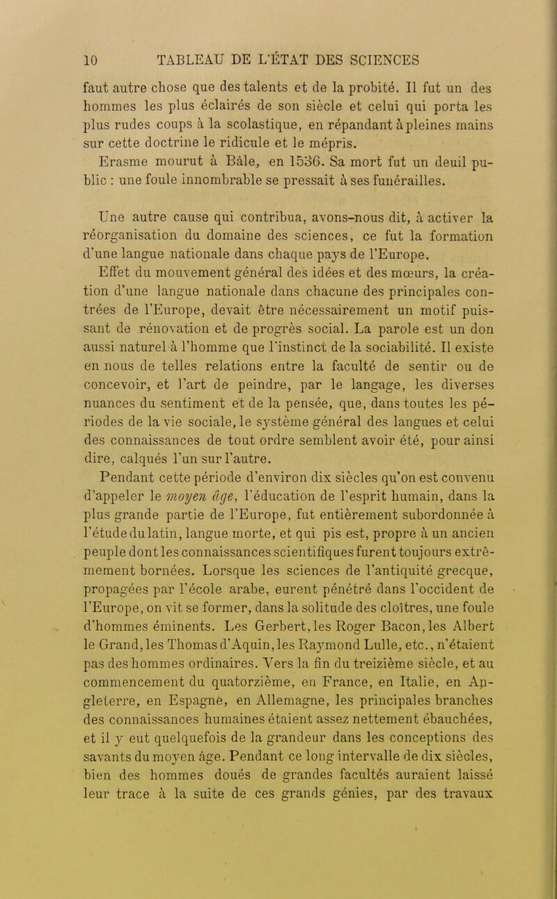 faut autre chose que des talents et de la probité. Il fut un des hommes les plus éclairés de son siècle et celui qui porta les plus rudes coups à la scolastique, en répandant à pleines mains sur cette doctrine le ridicule et le mépris. Erasme mourut à Bàle, en 1536. Sa mort fut un deuil pu- blic : une foule innombrable se pressait à ses funérailles. Une autre cause qui contribua, avons-nous dit, à activer la réorganisation du domaine des sciences, ce fut la formation d'une langue nationale dans chaque pays de l'Europe. Effet du mouvement général des idées et des mœurs, la créa- tion d'une langue nationale dans chacune des principales con- trées de l'Europe, devait être nécessairement un motif puis- sant de rénovation et de progrès social. La parole est un don aussi naturel à l'homme que l'instinct de la sociabilité. Il existe en nous de telles relations entre la faculté de sentir ou de concevoir, et l'art de peindre, par le langage, les diverses nuances du sentiment ét de la pensée, que, dans toutes les pé- riodes de la vie sociale, le système général des langues et celui des connaissances de tout ordre semblent avoir été, pour ainsi dire, calqués l'un sur l'autre. Pendant cette période d'environ dix siècles qu'on est convenu d'appeler le moyen âge, l'éducation de l'esprit humain, dans la plus grande partie de l'Europe, fut entièrement subordonnée à l'étude du latin, langue morte, et qui pis est, propre à un ancien peuple dont les connaissances scientifiques furent toujours extrê- mement bornées. Lorsque les sciences de l'antiquité grecque, propagées par l'école arabe, eurent pénétré dans l'occident de l'Europe, on vit se former, dans la solitude des cloîtres, une foule d'hommes éminents. Les Gerbert.les Roger Bacon,les Albert le Grand,les Thomasd'Aquin,les Raymond Lulle, etc., n'étaient pas des hommes ordinaires. Vers la fin du treizième siècle, et au commencement du quatorzième, en France, en Italie, en An- gleterre, en Espagne, en Allemagne, les principales branches des connaissances humaines étaient assez nettement ébauchées, et il y eut quelquefois de la grandeur dans les conceptions des savants du moyen âge. Pendant ce long intervalle de dix siècles, bien des hommes doués de grandes facultés auraient laissé leur trace à la suite de ces grands génies, par des travaux