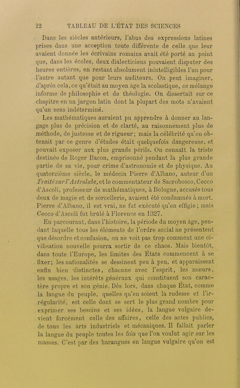 Dans les siècles antérieurs, l'abus des expressions latines prises dans une acception toute différente de celle que leur avaient donnée les écrivains romains avait été porté au point que, dans les écoles, deux dialecticiens pouvaient disputer des heures entières, en restant absolument inintelligibles l'un pour l'autre autant que pour leurs auditeurs. On peut imaginer, d'après cela, ce qu'était au moyen âge la scolastique, ce mélange informe de philosophie et de théologie. On dissertait sur ce chapitre en un jargon latin dont la plupart des mots n'avaient qu'un sens indéterminé. Les mathématiques auraient pu apprendre à donner au lan- gage plus de précision et de clarté, au raisonnement plus de méthode, de justesse et de rigueur; mais la célébrité qu'on ob- tenait par ce genre d'études était quelquefois dangereuse, et pouvait exposer aux plus grands périls. On connaît la triste destinée de Roger Bacon, emprisonné pendant la plus grande partie de sa vie, pour crime d'astronomie et de physique. Au quatorzième siècle, le médecin Pierre d'Albano, auteur d'un Traité sur VAstrolabe, et le commentateur de Sacrobosco.Cecco d'Ascoli, professeur de mathématiques, à Bologne, accusés tous deux de magie et de sorcellerie, avaient été condamnés à mort. Pierre d'Albano, il est vrai, ne fut exécuté qu'en effigie; mais Cecco d'Ascoli fut brûlé à Florence en 1327. En parcourant, dans l'histoire, la période du moyen âge, pen- dant laquelle tous les éléments de l'ordre social ne présentent que désordre et confusion, on ne voit pas trop comment une ci- vilisation nouvelle pourra sortir de ce chaos. Mais bientôt, dans toute l'Europe, les limites des États commencent à se fixer; les nationalités se dessinent peu à peu, et apparaissent enfin bien 'distinctes, chacune avec l'esprit, les mœurs, les usages, les intérêts généraux qui constituent son carac- tère propre et son génie. Dès lors, dans chaque Etat, comme la langue du peuple, quelles qu'en soient la rudesse et l'ir- régularité, est celle dont se sert le plus grand nombre pour exprimer ses besoins et ses idées, la langue vulgaire de- vient forcément celle des affaires, celle des actes publics, de tous les arts industriels et mécaniques. Il fallait parler la langue du peuple toutes les fois que l'on voulut agir sur les masses. C'est par des harangues en langue vulgaire qu'on est