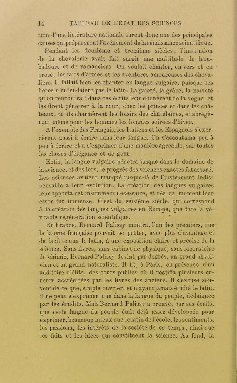 tion d'une littérature nationale furent donc une des principales causes qui préparèrent l'avènement de larenaissance scientifique. Pendant les douzième et treizième siècles, l'institution de la chevalerie avait fait surgir une multitude de trou- badours et de romanciers. On voulait chanter, en vers et en prose, les faits d'armes et les aventures amoureuses des cheva- liers. Il fallait bien les chanter en langue vulgaire, puisque ces héros n'entendaient pas le latin. La gaieté, la grâce, la naïveté qu'on rencontrait dans ces écrits leur donnèrent de la vogue, et les firent pénétrer à la cour, chez les princes et dans les châ- teaux, où ils charmèrent les loisirs des châtelaines, et abrégè- rent même pour les hommes les longues soirées d'hiver. A l'exemple des Français, les Italiens et les Espagnols s'exer- cèrent aussi à écrire dans leur langue. On s'accoutuma peu à peu à écrire et à s'exprimer d'une manière agréable, sur toutes les choses d'élégance et de goût. Enfin, la langue vulgaire pénétra jusque dans le domaine de la science, et dès lors, le progrès des sciences exactes fut assuré. Les sciences avaient manqué jusque-là de l'instrument indis- pensable à leur évolution. La création des langues vulgaires leur apporta cet instrument nécessaire, et dès ce moment leur essor fut immense. C'est du seizième siècle, qui correspond à la création des langues vulgaires en Europe, que date la vé- ritable régénération scientifique. En France, Bernard Palissy montra, l'un des premiers, que la langue française pouvait se prêter, avec plus d'avantage et de facilité que le latin, à une exposition claire et précise de la science. Sans livres, sans cabinet de physique, sans laboratoire de chimie, Bernard Palissy devint, par degrés, un grand physi- cien et un grand naturaliste. Il fit, à Paris, en présence d'un auditoire d'élite, des cours publics où il rectifia plusieurs er- reurs accréditées par les livres des anciens. Il s'excuse sou- vent de ce que, simple ouvrier, et n'ayantjamais étudié le latin, il ne peut s'exprimer que dans la langue du peuple, dédaignée par les érudits. Mais Bernard Palissy a prouvé, par ses écrits, que cette langue du peuple était déjà assez développée pour exprimer, beaucoup mieux que le latin de l'école, les sentiments, les passions, les intérêts de la société de ce temps, ainsi que les faits et les idées qui constituent la science. Au fond, la