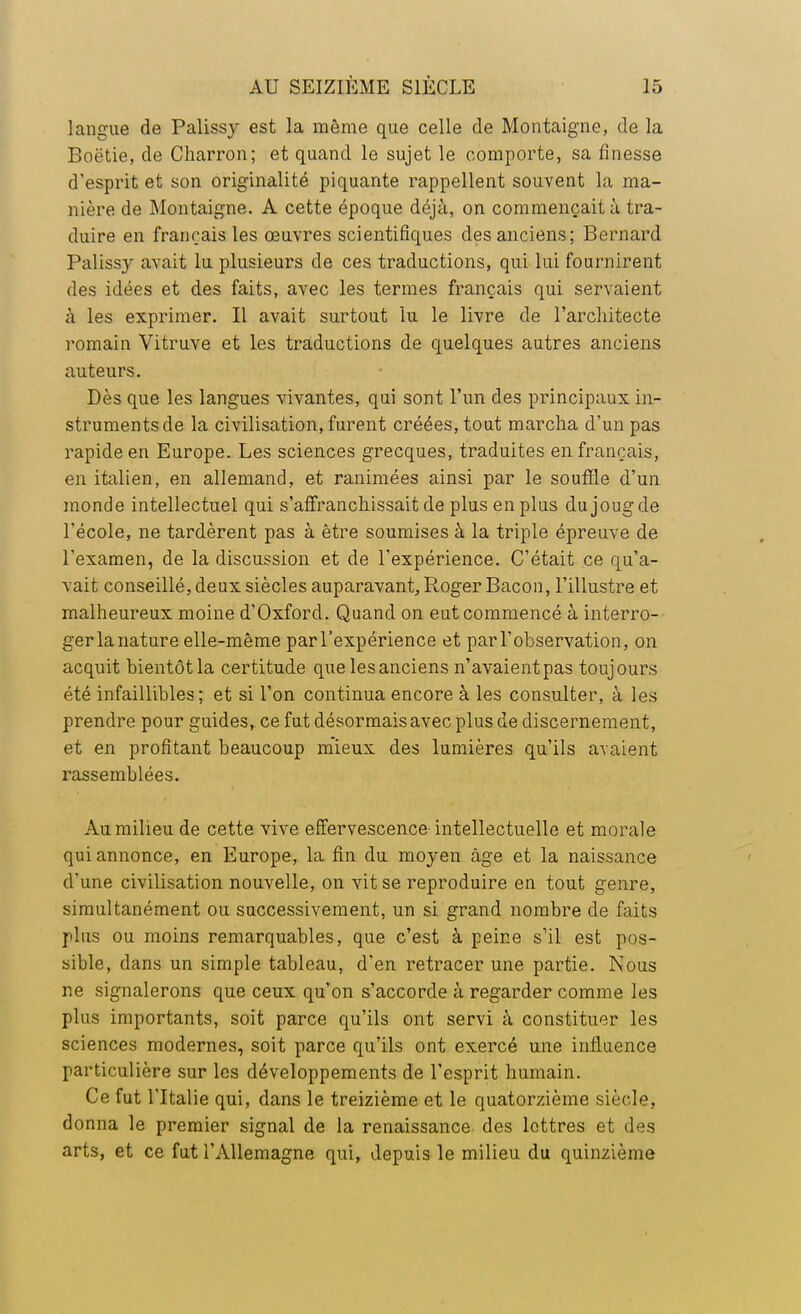 langue de Palissy est la même que celle de Montaigne, de la Boëtie, de Charron; et quand le sujet le comporte, sa finesse d'esprit et son originalité piquante rappellent souvent la ma- nière de Montaigne. A cette époque déjà, on commençait à tra- duire en français les œuvres scientifiques des anciens; Bernard Palissy avait lu plusieurs de ces traductions, qui lui fournirent des idées et des faits, avec les termes français qui servaient à les exprimer. Il avait surtout lu le livre de l'architecte romain Vitruve et les traductions de quelques autres anciens auteurs. Dès que les langues vivantes, qui sont l'un des principaux in- struments de la civilisation, furent créées, tout marcha d'un pas rapide en Europe. Les sciences grecques, traduites en français, en italien, en allemand, et ranimées ainsi par le souffle d'un monde intellectuel qui s'affranchissait de plus en plus du joug de l'école, ne tardèrent pas à être soumises à la triple épreuve de l'examen, de la discussion et de l'expérience. C'était ce qu'a- vait conseillé, deux siècles auparavant, Roger Bacon, l'illustre et malheureux moine d'Oxford. Quand on eut commencé à interro- ger la nature elle-même par l'expérience et parl'ohservation, on acquit bientôt la certitude que les anciens n'avaient pas toujours été infaillibles; et si l'on continua encore à les consulter, à les prendre pour guides, ce fut désormais avec plus de discernement, et en profitant beaucoup mieux des lumières qu'ils avaient rassemblées. Au milieu de cette vive effervescence intellectuelle et morale qui annonce, en Europe, la fin du moyen âge et la naissance d'une civilisation nouvelle, on vit se reproduire en tout genre, simultanément ou successivement, un si grand nombre de faits plus ou moins remarquables, que c'est à peine s'il est pos- sible, dans un simple tableau, d'en retracer une partie. Nous ne signalerons que ceux qu'on s'accorde à regarder comme les plus importants, soit parce qu'ils ont servi à constituer les sciences modernes, soit parce qu'ils ont exercé une influence particulière sur les développements de l'esprit humain. Ce fut l'Italie qui, dans le treizième et le quatorzième siècle, donna le premier signal de la renaissance des lettres et des arts, et ce fut l'Allemagne qui, depuis le milieu du quinzième