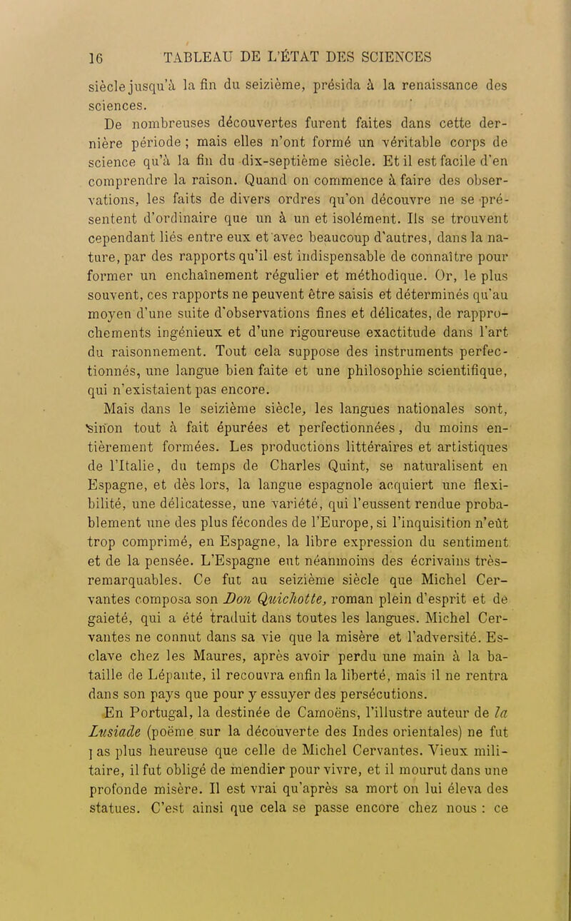 siècle jusqu'à la fin du seizième, présida à la renaissance des sciences. De nombreuses découvertes furent faites dans cette der- nière période ; mais elles n'ont formé un véritable corps de science qu'à la fin du-dix-septième siècle. Et il est facile d'en comprendre la raison. Quand on commence à faire des obser- vations, les faits de divers ordres qu'on découvre ne se pré- sentent d'ordinaire que un à un et isolément. Ils se trouvent cependant liés entre eux et avec beaucoup d'autres, dans la na- ture, par des rapports qu'il est indispensable de connaître pour former un enchaînement régulier et méthodique. Or, le plus souvent, ces rapports ne peuvent être saisis et déterminés qu'au moyen d'une suite d'observations fines et délicates, de rappro- chements ingénieux et d'une rigoureuse exactitude dans l'art du raisonnement. Tout cela suppose des instruments perfec- tionnés, une langue bien faite et une philosophie scientifique, qui n'existaient pas encore. Mais dans le seizième siècle, les langues nationales sont, •sinon tout à fait épurées et perfectionnées, du moins en- tièrement formées. Les productions littéraires et artistiques de l'Italie, du temps de Charles Quint, se naturalisent en Espagne, et dès lors, la langue espagnole acquiert une flexi- bilité, une délicatesse, une variété, qui l'eussent rendue proba- blement une des plus fécondes de l'Europe, si l'inquisition n'eût trop comprimé, en Espagne, la libre expression du sentiment et de la pensée. L'Espagne eut néanmoins des écrivains très- remarquables. Ce fut au seizième siècle que Michel Cer- vantes composa son Don Qîàcliotte, roman plein d'esprit et de gaieté, qui a été traduit dans toutes les langues. Michel Cer- vantes ne connut dans sa vie que la misère et l'adversité. Es- clave chez les Maures, après avoir perdu une main à la ba- taille de Lépante, il recouvra enfin la liberté, mais il ne rentra dans son pays que pour y essuyer des persécutions. En Portugal, la destinée de Camoëns, l'illustre auteur de la Zusiaâe (poëme sur la découverte des Indes orientales) ne fut ] as plus heureuse que celle de Michel Cervantes. Vieux mili- taire, il fut obligé de mendier pour vivre, et il mourut dans une profonde misère. Il est vrai qu'après sa mort on lui éleva des statues. C'est ainsi que cela se passe encore chez nous : ce