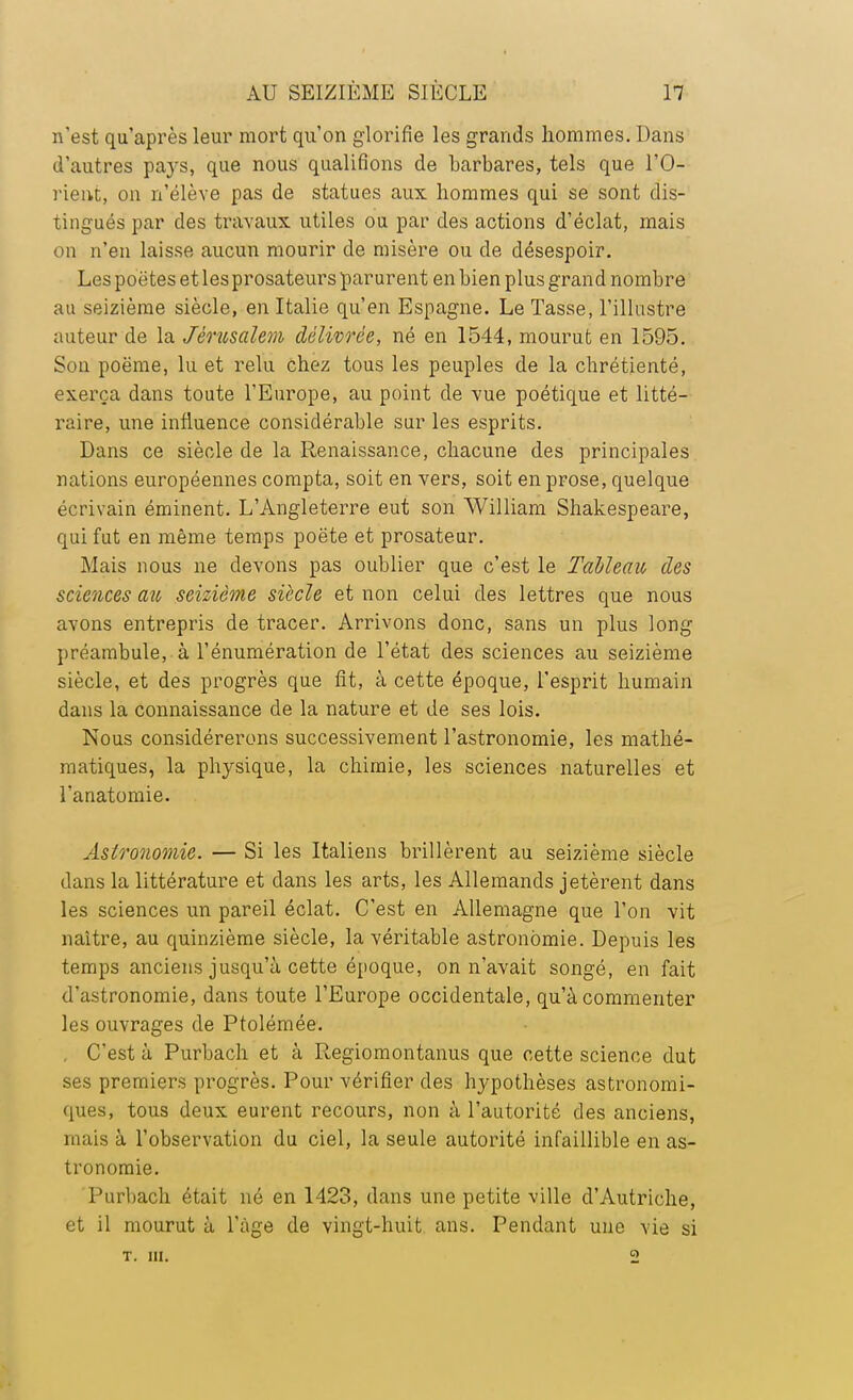 n'est qu'après leur mort qu'on glorifie les grands hommes. Dans d'autres pa}rs, que nous qualifions de barbares, tels que l'O- rient, on n'élève pas de statues aux hommes qui se sont dis- tingués par des travaux utiles ou par des actions d'éclat, mais on n'en laisse aucun mourir de misère ou de désespoir. Les poètes et lesprosateurs parurent en bien plus grand nombre au seizième siècle, en Italie qu'en Espagne. Le Tasse, l'illustre auteur de la Jérusalem délivrée, né en 1544, mourut en 1595. Son poëme, lu et relu chez tous les peuples de la chrétienté, exerça dans toute l'Europe, au point de vue poétique et litté- raire, une influence considérable sur les esprits. Dans ce siècle de la Renaissance, chacune des principales nations européennes compta, soit en vers, soit en prose, quelque écrivain éminent. L'Angleterre eut son William Shakespeare, qui fut en même temps poëte et prosateur. Mais nous ne devons pas oublier que c'est le Tableau des sciences ait, seizième siècle et non celui des lettres que nous avons entrepris de tracer. Arrivons donc, sans un plus long préambule, à l'énumération de l'état des sciences au seizième siècle, et des progrès que fit, à cette époque, l'esprit humain dans la connaissance de la nature et de ses lois. Nous considérerons successivement l'astronomie, les mathé- matiques, la physique, la chimie, les sciences naturelles et l'anatomie. Astronomie. — Si les Italiens brillèrent au seizième siècle dans la littérature et dans les arts, les Allemands jetèrent dans les sciences un pareil éclat. C'est en Allemagne que l'on vit naître, au quinzième siècle, la véritable astronomie. Depuis les temps anciens jusqu'à cette époque, on n'avait songé, en fait d'astronomie, dans toute l'Europe occidentale, qu'à commenter les ouvrages de Ptolémée. C'est à Purbach et à Regiomontanus que cette science dut ses premiers progrès. Pour vérifier des hypothèses astronomi- ques, tous deux eurent recours, non à l'autorité des anciens, mais à l'observation du ciel, la seule autorité infaillible en as- tronomie. Purbach était né en 1423, dans une petite ville d'Autriche, et il mourut à l'âge de vingt-huit ans. Pendant une vie si