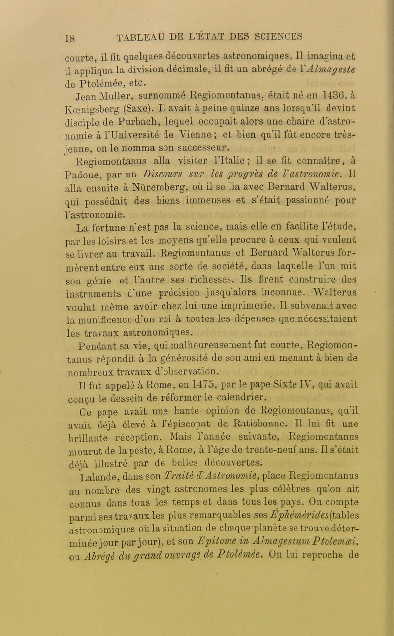 courte, il fit quelques découvertes astronomiques. Il imagina et il appliqua la division décimale, il fit un abrégé de YAlmageste de Ptolémée, etc. Jean Muller, surnommé Regiomontanus, était né en 1430, à Kœnigsberg (Saxe). Il avait à peine quinze ans lorsqu'il devint disciple de Purbach, lequel occupait alors une chaire d'astro- nomie à l'Université de Vienne ; et bien qu'il fût encore très- jeune, on le nomma son successeur. Regiomontanus alla visiter l'Italie ; il se fit connaître, à Padoue, par un Discours sur les proposes de Vastronomie. Il alla ensuite à Nuremberg, où il se lia avec Bernard Walterus, qui possédait des biens immenses et s'était passionné pour l'astronomie. La fortune n'est pas la science, mais elle en facilite l'étude, par les loisirs et les moyens qu'elle procure à ceux qui veulent se livrer au travail. Regiomontanus et Bernard Walterus for- mèrent entre eux une sorte de société, dans laquelle l'un mit son génie et l'autre ses richesses. Ils firent construire des instruments d'une précision jusqu'alors inconnue. Walterus voulut même avoir chez lui une imprimerie. Il subvenait avec la munificence d'un roi à toutes les dépenses que nécessitaient les travaux astronomiques. Pendant sa vie, qui malheureusement fut courte, Regiomon- tanus répondit à la générosité de son ami en menant à bien de nombreux travaux d'observation. Il fut appelé à Rome, en 1475, par le pape Sixte IV, qui avait conçu le dessein de réformer le calendrier. Ce pape avait une haute opinion de Regiomontanus, qu'il avait déjà élevé à l'épiscopat de Ratisbonne. Il lui fit une brillante réception. Mais l'année suivante, Regiomontanus mourut de la peste, à Rome, à l'âge de trente-neuf ans. Il s'était déjà illustré par de belles découvertes. Lalande, dans son Traité d'Astronomie, place Regiomontanus au nombre des vingt astronomes les plus célèbres qu'on ait connus dans tous les temps et dans tous les pays. On compte parmi ses travaux les plus remarquables ses jL^rfiémér ides (tables astronomiques où la situation de chaque planète se trouve déter- minée jour par jour), et son Efilome in Almagestum Ptolemœi, ou Abrégé du grand ouvrage de Ptolémée. On lui reproche de