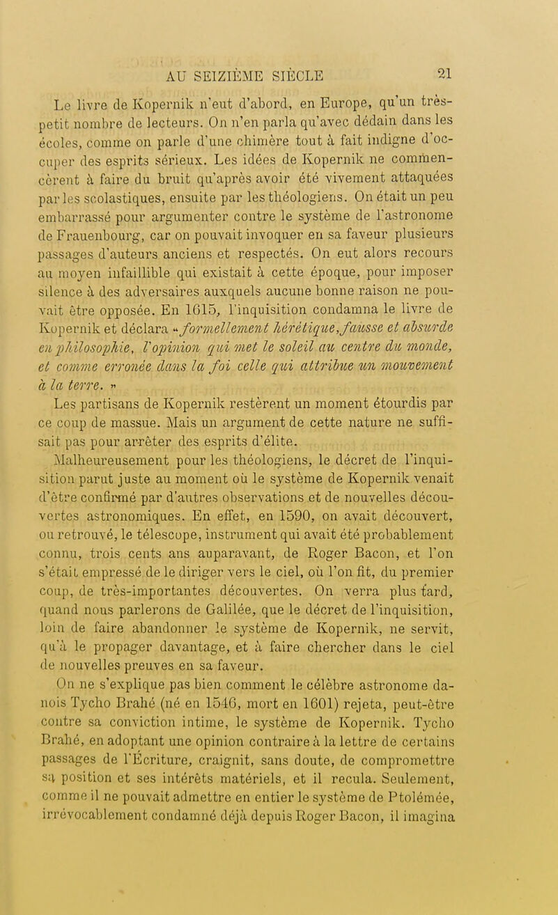 Le livre de Kopernik n'eut d'abord, en Europe, qu'un très- petit nombre de lecteurs. On n'en parla qu'avec dédain dans les écoles, comme on parle d'une chimère tout à fait indigne d'oc- cuper des esprits sérieux. Les idées de Kopernik ne commen- cèrent à faire du bruit qu'après avoir été vivement attaquées par les scolastiques, ensuite par les théologiens. On était un peu embarrassé pour argumenter contre le système de l'astronome de Frauenbourg, car on pouvait invoquer en sa faveur plusieurs passages d'auteurs anciens et respectés. On eut alors recours au moyen infaillible qui existait à cette époque, pour imposer silence à des adversaires auxquels aucune bonne raison ne pou- vait être opposée. En 1615, l'inquisition condamna le livre de Kopernik et déclara » formellement hérétique, fausse et alsurde eu philosophie, l'opinion qui met le soleil au centre du monde, et co7nme erronée dans la foi celle qui attribue un mouvement à la terre. » Les partisans de Kopernik restèrent un moment étourdis par ce coup de massue. Mais un argument de cette nature ne suffi- sait pas pour arrêter des esprits d'élite. Malheureusement pour les théologiens, le décret de l'inqui- sition parut juste au moment où le système de Kopernik venait d'être confirmé par d'autres observations et de nouvelles décou- vertes astronomiques. En effet, en 1590, on avait découvert, ou retrouvé, le télescope, instrument qui avait été probablement connu, trois cents ans auparavant, de Roger Bacon, et l'on s'était empressé de le diriger vers le ciel, où l'on fit, du premier coup, de très-importantes découvertes. On verra plus fard, quand nous parlerons de Galilée, que le décret de l'inquisition, loin de faire abandonner le système de Kopernik, ne servit, qu'à le propager davantage, et à faire chercher dans le ciel de nouvelles preuves en sa faveur. On ne s'explique pas bien comment le célèbre astronome da- nois Tycho Brahé (né en 1546, mort en 1601) rejeta, peut-être contre sa conviction intime, le système de Kopernik. Tycho Brahé, en adoptant une opinion contraire à la lettre de certains passages de l'Ecriture, craignit, sans doute, de compromettre sa position et ses intérêts matériels, et il recula. Seulement, comme il ne pouvait admettre en entier le système de Ptolémée, irrévocablement condamné déjà depuis Roger Bacon, il imagina