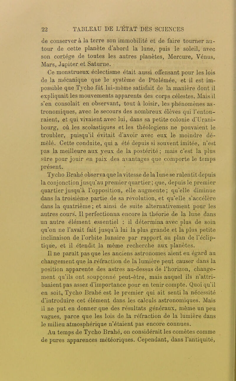 de conserver à la terre son immobilité et de faire tourner au- tour de cette planète d'abord la lune, puis le soleil, avec son cortège de toutes les autres planètes, Mercure, Vénus, Mars, Jupiter et Saturne. Ce monstrueux éclectisme était aussi offensant pour les lois de la mécanique que le système de Ptolémée, et il est im- possible que Tycho fût lui-même satisfait de la manière dont il expliquait les mouvements apparents des corps célestes. Mais il s'en consolait en observant, tout à loisir, les phénomènes as- tronomiques, avec le secours des nombreux élèves qui l'entou- raient, et qui vivaient avec lui, dans sa petite colonie d'Urani- bourg, où les scolastiques et les théologiens ne pouvaient le troubler, puisqu'il évitait d'avoir avec eux le moindre dé- mêlé. Cette conduite, qui a été depuis si souvent imitée, n'est pas la meilleure aux yeux de la postérité ; mais c'est la plus sûre pour jouir en paix des avantages que comporte le temps présent. Tycho Brahé observa que la vitesse de la lune se ralentit depuis la conjonction jusqu'au premier quartier; que, depuis le premier quartier jusqu'à l'opposition, elle augmente ; qu'elle diminue dans la troisième partie de sa révolution, et qu'elle s'accélère dans la quatrième ; et ainsi de suite alternativement pour les autres cours. Il perfectionna encore la théorie de la lune dans un autre élément essentiel : il détermina avec plus de soin qu'on ne l'avait fait jusqu'à lui la plus grande et la plus petite inclinaison de l'orbite lunaire par rapport au plan de l'éclip- tique, et il étendit la même recherche aux planètes. Il ne paraît pas que les anciens astronomes aient eu égard au changement que la réfraction de la lumière peut causer dans la position apparente des astres au-dessus de l'horizon, change- ment qu'ils ont soupçonné peut-être, mais auquel ils n'attri- buaient pas assez d'importance pour en tenir compte. Quoi qu'il en soit, Tycho Brahé est le premier qui ait senti la nécessité d'introduire cet élément dans les calculs astronomiques. Mais il ne put en donner que des résultats généraux, même un peu vagues, parce que les lois de la réfraction de la lumière dans le milieu atmosphérique n'étaient pas encore connues. Au temps de Tycho Brahé, on considérait les comètes comme de pures apparences météoriques. Cependant, dans l'antiquité,