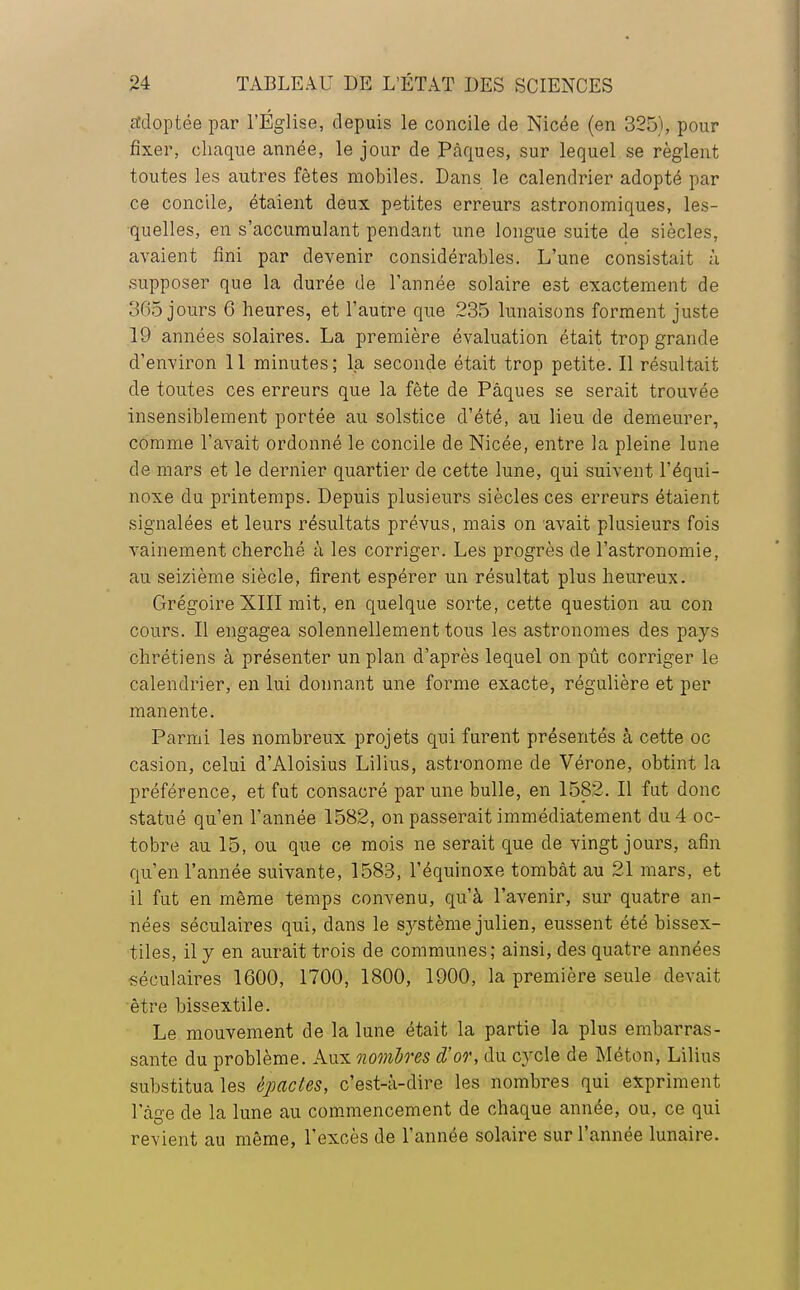 adoptée par l'Église, depuis le concile de Nicée (en 325), pour fixer, chaque année, le jour de Pâques, sur lequel se règlent toutes les autres fêtes mobiles. Dans le calendrier adopté par ce concile, étaient deux petites erreurs astronomiques, les- quelles, en s'accumulant pendant une longue suite de siècles, avaient fini par devenir considérables. L'une consistait à supposer que la durée de Tannée solaire est exactement de 365 jours 6 heures, et l'autre que 235 lunaisons forment juste 19 années solaires. La première évaluation était trop grande d'environ 11 minutes; la seconde était trop petite. Il résultait de toutes ces erreurs que la fête de Pâques se serait trouvée insensiblement portée au solstice d'été, au lieu de demeurer, comme l'avait ordonné le concile de Nicée, entre la pleine lune de mars et le dernier quartier de cette lune, qui suivent l'équi- noxe du printemps. Depuis plusieurs siècles ces erreurs étaient signalées et leurs résultats prévus, mais on avait plusieurs fois vainement cherché à les corriger. Les progrès de l'astronomie, au seizième siècle, firent espérer un résultat plus heureux. Grégoire XIII mit, en quelque sorte, cette question au con cours. Il engagea solennellement tous les astronomes des pays chrétiens à présenter un plan d'après lequel on pût corriger le calendrier, en lui donnant une forme exacte, régulière et per manente. Parmi les nombreux projets qui furent présentés à cette oc casion, celui d'Aloisius Lilius, astronome de Vérone, obtint la préférence, et fut consacré par une bulle, en 1582. Il fut donc statué qu'en l'année 1582, on passerait immédiatement du 4 oc- tobre au 15, ou que ce mois ne serait que de vingt jours, afin qu'en l'année suivante, 1583, l'équinoxe tombât au 21 mars, et il fut en même temps convenu, qu'à l'avenir, sur quatre an- nées séculaires qui, dans le système julien, eussent été bissex- tiles, il y en aurait trois de communes; ainsi, des quatre années séculaires 1600, 1700, 1800, 1900, la première seule devait être bissextile. Le mouvement de la lune était la partie la plus embarras- sante du problème. Aux nombres d'or, du cycle de Méton, Lilius substitua les èpacles, c'est-à-dire les nombres qui expriment l'âge de la lune au commencement de chaque année, ou, ce qui revient au même, l'excès de l'année solaire sur l'année lunaire.