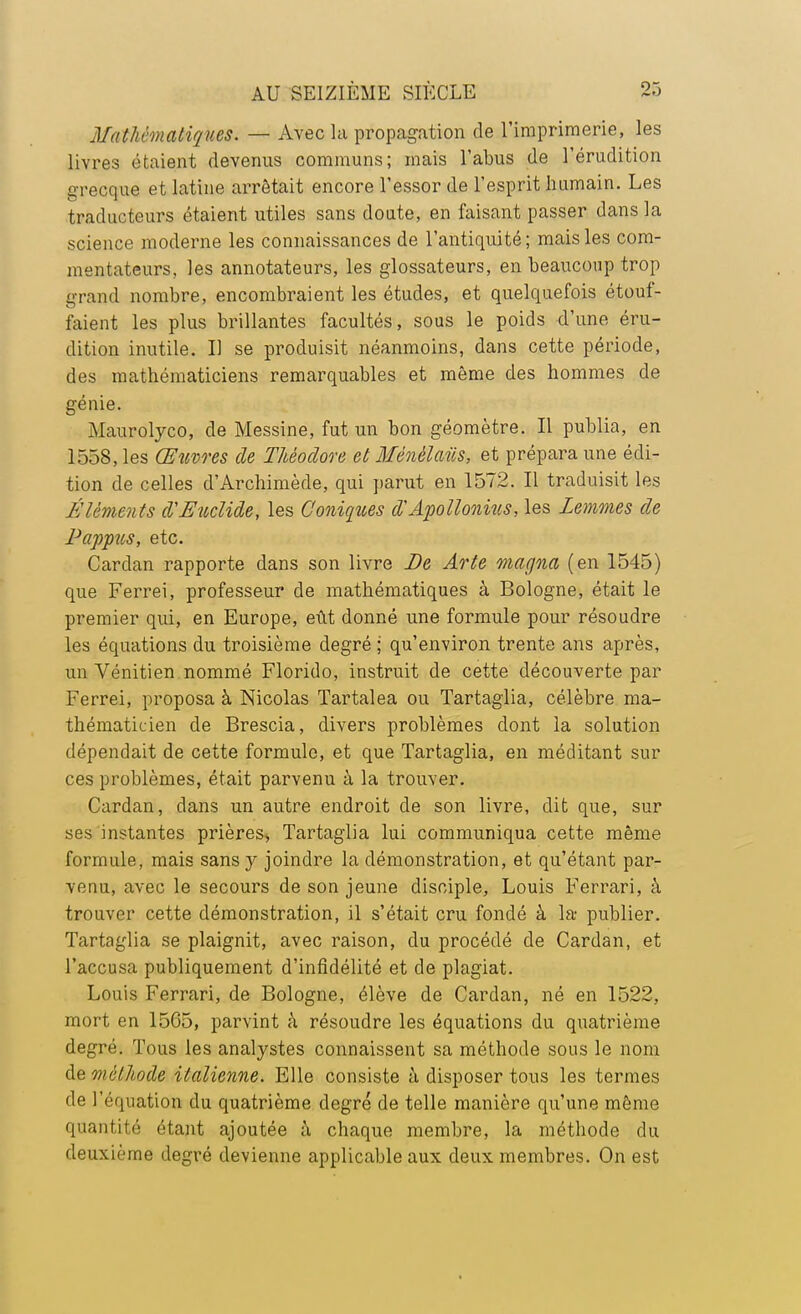 Mathématiques. — Avec la propagation de l'imprimerie, les livres étaient devenus communs; mais l'abus de l'érudition grecque et latine arrêtait encore l'essor de l'esprit humain. Les traducteurs étaient utiles sans doute, en faisant passer dans la science moderne les connaissances de l'antiquité; mais les com- mentateurs, les annotateurs, les glossateurs, en beaucoup trop grand nombre, encombraient les études, et quelquefois étouf- faient les plus brillantes facultés, sous le poids d'une éru- dition inutile. Il se produisit néanmoins, dans cette période, des mathématiciens remarquables et même des hommes de génie. Maurolyco, de Messine, fut un bon géomètre. Il publia, en 1558, les Œuvres de Théodore et Ménèlaiis, et prépara une édi- tion de celles d'Archimède, qui parut en 1572. Il traduisit les Éléments d'Eicclide, les Coniques d'Apollonius, les Zemmes de Pappus, etc. Cardan rapporte dans son livre De Arte magna (en 1545) que Ferrei, professeur de mathématiques à Bologne, était le premier qui, en Europe, eût donné une formule pour résoudre les équations du troisième degré ; qu'environ trente ans après, un Vénitien nommé Florido, instruit de cette découverte par Ferrei, proposa à Nicolas Tartalea ou Tartaglia, célèbre ma- thématicien de Brescia, divers problèmes dont la solution dépendait de cette formule, et que Tartaglia, en méditant sur ces problèmes, était parvenu à la trouver. Cardan, dans un autre endroit de son livre, dit que, sur ses instantes prières, Tartaglia lui communiqua cette même formule, mais sans y joindre la démonstration, et qu'étant par- venu, avec le secours de son jeune disciple, Louis Ferrari, à trouver cette démonstration, il s'était cru fondé à la- publier. Tartaglia se plaignit, avec raison, du procédé de Cardan, et l'accusa publiquement d'infidélité et de plagiat. Louis Ferrari, de Bologne, élève de Cardan, né en 1522, mort en 1565, parvint à résoudre les équations du quatrième degré. Tous les analystes connaissent sa méthode sous le nom de méthode italienne. Elle consiste à disposer tous les termes de l'équation du quatrième degré de telle manière qu'une même quantité étant ajoutée à chaque membre, la méthode du deuxième degré devienne applicable aux deux membres. On est