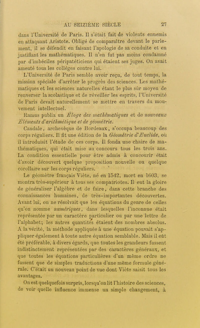 dans l'Université de Paris. Il s'était fait de violents ennemis en attaquant Aristote. Obligé de comparaître devant le parle- ment, il se défendit en faisant l'apologie de sa conduite et en justifiant les mathématiques. Il n'en fut pas moins condamné par d'imbéciles péripatéticiens qui étaient ses juges. On avait ameuté tous les collèges contre lui. L'Université de Paris semble avoir reçu, de tout temps, la mission spéciale d'arrêter le progrès des sciences. Les mathé- matiques et les sciences naturelles étant le plus sùr moyen de renverser la scolastique et de réveiller les esprits, l'Université de Paris devait naturellement se mettre en travers du mou- vement intellectuel. Ramus publia un Éloge des mathématiques et de nouveaux Éléments $ arithmétique et de géométrie. Caudale, archevêque de Bordeaux, s'occupa beaucoup des corps réguliers. Il fit une édition de la Géométrie d'Etoclide, où il introduisit l'étude de ces corps. Il fonda une chaire de ma- thématiques, qui était mise au concours tous les trois ans. La condition essentielle pour être admis à concourir était d'avoir découvert quelque proposition nouvelle ou quelque corollaire sur les corps réguliers. Le géomètre français Viète, né en 1542, mort en 1603, se montra très-supérieur à tous ses compatriotes. Il eut la gloire de généraliser l'algèbre et de faire, dans cette branche des connaissances humaines, de très-importantes découvertes. Avant lui, on ne résolvait que les équations du genre de celles qu'on nomme numériques, dans lesquelles l'inconnue était représentée par un caractère particulier ou par une 'lettre de l'alphabet; les autres quantités étaient des nombres absolus. A la vérité, la méthode appliquée à une équation pouvait s'ap- pliquer également à toute autre équation semblable. Mais il eût été préférable, à divers égards, que toutes les grandeurs fussent indistinctement représentées par des caractères généraux, et que toutes les équations particulières d'un même ordre ne fussent que de simples traductions d'une même formule géné- rale. C'était un nouveau point de vue dont Viète saisit tous les avantages. On est quelquefois surpris, lorsqu'on lit l'histoire des sciences, de voir quelle influence immense un simple changement, à