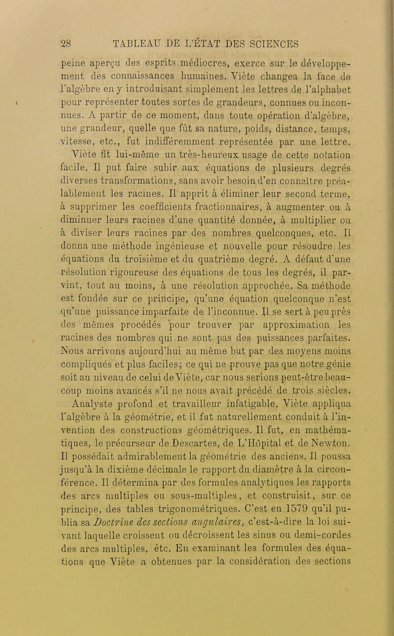 peine aperça des esprits médiocres, exerce sur le développe- ment des connaissances humaines. Viète changea la face de l'algèbre en y introduisant simplement les lettres de l'alphabet pour représenter toutes sortes de grandeurs, connues ou incon- nues. A partir de ce moment, dans toute opération d'algèbre, une grandeur, quelle que fût sa nature, poids, distance, temps, vitesse, etc., fut indifféremment représentée par une lettre. Viète fît lui-même un très-heureux usage de cette notation facile. Il put faire subir aux équations de plusieurs degrés diverses transformations, sans avoir besoin d'en connaître préa- lablement les racines. Il apprit à éliminer leur second terme, à supprimer les coefficients fractionnaires, à augmenter ou à diminuer leurs racines d'une quantité donnée, à multiplier ou à diviser leurs racines par des nombres quelconques, etc. Il donna une méthode ingénieuse et nouvelle pour résoudre les équations du troisième et du quatrième degré. A défaut d'une résolution rigoureuse des équations de tous les degrés, il par- vint, tout au moins, à une résolution approchée. Sa méthode est fondée sur ce principe, qu'une équation quelconque n'est qu'une puissance imparfaite de l'inconnue. Il se sert à peu près des mêmes procédés pour trouver par approximation les racines des nombres qui ne sont pas des puissances parfaites. Nous arrivons aujourd'hui au même but par des moyens moins compliqués et plus faciles; ce qui ne prouve pas que notre génie soit au niveau de celui de Viète, car nous serions peut-être beau- coup moins avancés s'il ne nous avait précédé de trois siècles. Analyste profond et travailleur infatigable, Viète appliqua l'algèbre à la géométrie, et il fut naturellement conduit à l'in- vention des constructions géométriques. Il fut, en mathéma- tiques, le précurseur de Descartes, de L'Hôpital et de Newton. Il possédait admirablement la géométrie des anciens. Il poussa jusqu'à la dixième décimale le rapport du diamètre à la circon- férence. Il détermina par des formules analytiques les rapports des arcs multiples ou sous-multiples, et construisit, sur ce principe, des tables trigonométriques. C'est en 1579 qu'il pu- blia sa Doctrine des sections angulaires, c'est-à-dire la loi sui- vant laquelle croissent ou décroissent les sinus ou demi-cordes des arcs multiples, étc. En examinant les formules des équa- tions que Viète a obtenues par la considération des sections