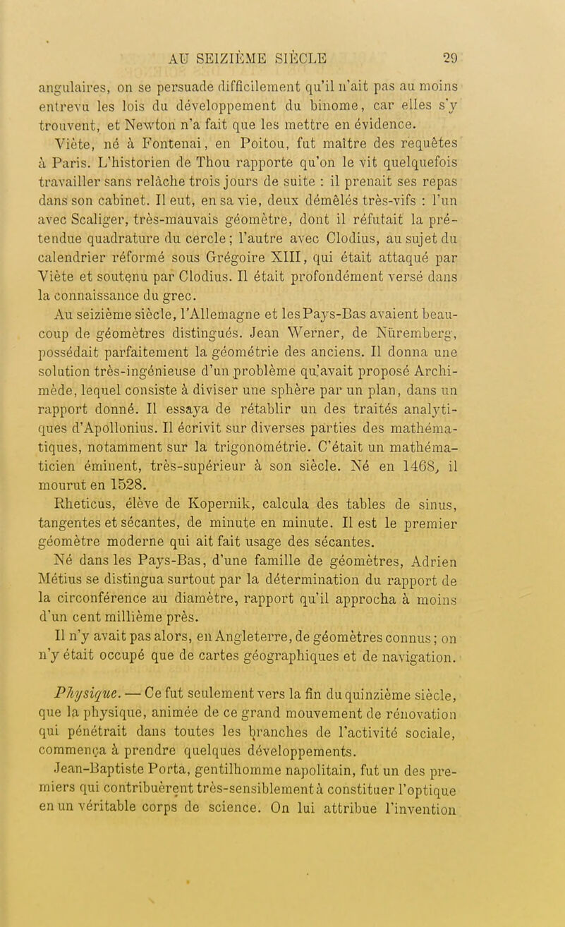 angulaires, on se persuade difficilement qu'il n'ait pas au moins entrevu les lois du développement du binôme, car elles s'y trouvent, et Newton n'a fait que les mettre en évidence. Viète, né à Fontenai, en Poitou, fut maître des requêtes à Paris. L'historien de Thou rapporte qu'on le vit quelquefois travailler sans relâche trois jours de suite : il prenait ses repas dans son cabinet. Il eut, en sa vie, deux démêlés très-vifs : l'un avec Scaliger, très-mauvais géomètre, dont il réfutait la pré- tendue quadrature du cercle; l'autre avec Clodius, au sujet du calendrier réformé sous Grégoire XIII, qui était attaqué par Viète et soutenu par Clodius. Il était profondément versé dans la connaissance du grec. Au seizième siècle, l'Allemagne et les Pays-Bas avaient beau- coup de géomètres distingués. Jean Werner, de Nuremberg, possédait parfaitement la géométrie des anciens. Il donna une solution très-ingénieuse d'un problème qu!avait proposé Archi- mède, lequel consiste à diviser une sphère par un plan, dans un rapport donné. Il essaya de rétablir un des traités analyti- ques d'Apollonius. Il écrivit sur diverses parties des mathéma- tiques, notamment sur la trigonométrie. C'était un mathéma- ticien éminent, très-supérieur à son siècle. Né en 1468, il mourut en 1528. Rheticus, élève de Kopernik, calcula des tables de sinus, tangentes et sécantes, de minute en minute. Il est le premier géomètre moderne qui ait fait usage des sécantes. Né dans les Pays-Bas, d'une famille de géomètres, Adrien Métius se distingua surtout par la détermination du rapport de la circonférence au diamètre, rapport qu'il approcha à moins d'un cent millième près. Il n'y avait pas alors, en Angleterre, de géomètres connus ; on n'y était occupé que de cartes géographiques et de navigation. P7iysique. — Ce fut seulement vers la fin du quinzième siècle, que la physique, animée de ce grand mouvement de rénovation qui pénétrait dans toutes les branches de l'activité sociale, commença à prendre quelques développements. Jean-Baptiste Porta, gentilhomme napolitain, fut un des pre- miers qui contribuèrent très-sensiblement à constituer l'optique en un véritable corps de science. On lui attribue l'invention