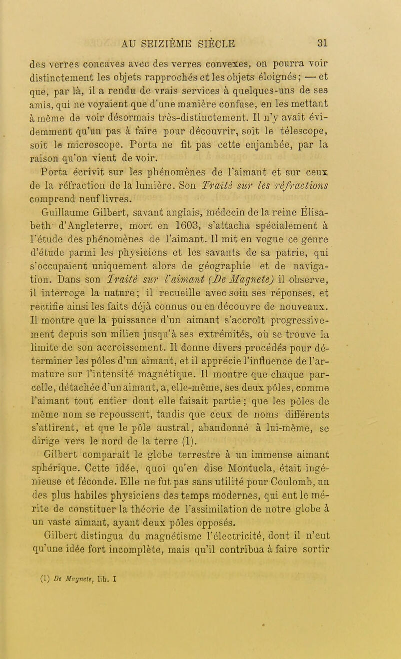 des verres concaves avec des verres convexes, on pourra voir distinctement les objets rapprochés et les objets éloignés; —et que, par là, il a rendu de vrais services à quelques-uns de ses amis, qui ne voyaient que d'une manière confuse, en les mettant à môme de voir désormais très-distinctement. 11 n'y avait évi- demment qu'un pas à faire pour découvrir, soit le télescope, soit le microscope. Porta ne fit pas cette enjambée, par la raison qu'on vient de voir. Porta écrivit sur les phénomènes de l'aimant et sur ceux de la réfraction de la lumière. Son Traité su?' les réfractions comprend neuf livres. Guillaume Gilbert, savant anglais, médecin de la reine Elisa- beth d'Angleterre, mort en 1603, s'attacha spécialement à l'étude des phénomènes de l'aimant. Il mit en vogue ce genre d'étude parmi les physiciens et les savants de sa patrie, qui s'occupaient uniquement alors de géographie et de naviga- tion. Dans son Traité sur Vaimant (De Magnete) il observe, il interroge la nature ; il recueille avec soin ses réponses, et rectifie ainsi les faits déjà connus ou en découvre de nouveaux. Il montre que la puissance d'un aimant s'accroît progressive- ment depuis son milieu jusqu'à ses extrémités, où se trouve la limite de son accroissement. Il donne divers procédés pour dé- terminer les pôles d'un aimant, et il apprécie l'influence de l'ar- mature sur l'intensité magnétique. Il montre que chaque par- celle, détachée d'un aimant, a, elle-même, ses deux pôles, comme l'aimant tout entier dont elle faisait partie ; que les pôles de même nom se repoussent, tandis que ceux de noms différents s'attirent, et que le pôle austral, abandonné à lui-même, se dirige vers le nord de la terre (1). Gilbert comparait le globe terrestre à un immense aimant sphérique. Cette idée, quoi qu'en dise Montucla, était ingé- nieuse et féconde. Elle ne fut pas sans utilité pour Coulomb, un des plus habiles physiciens des temps modernes, qui eut le mé- rite de constituer la théorie de l'assimilation de notre globe à un vaste aimant, ayant deux pôles opposés. Gilbert distingua du magnétisme l'électricité, dont il n'eut qu'une idée fort incomplète, mais qu'il contribua à faire sortir (1) Du Maynele, lib. I