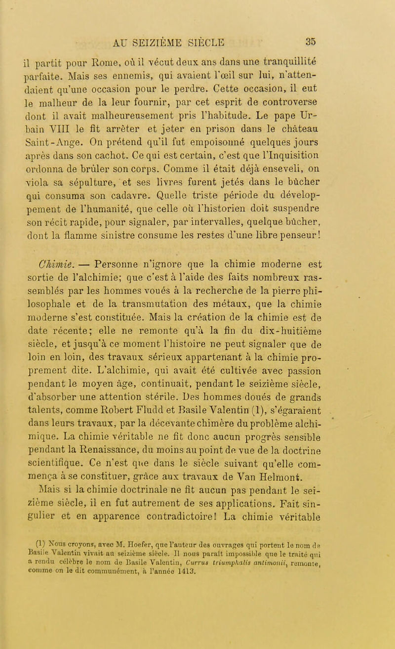 il partit pour Rome, où il vécut deux ans dans une tranquillité parfaite. Mais ses ennemis, qui avaient l'œil sur lui, n'atten- daient qu'une occasion pour le perdre. Cette occasion, il eut le malheur de la leur fournir, par cet esprit de controverse dont il avait malheureusement pris l'habitude. Le pape Ur- bain VIII le fit arrêter et jeter en prison dans le château Saint-Ange. On prétend qu'il fut empoisonné quelques jours après dans son cachot. Ce qui est certain, c'est que l'Inquisition ordonna de brûler son corps. Comme il était déjà enseveli, on viola sa sépulture, et ses livres furent jetés dans le bûcher qui consuma son cadavre. Quelle triste période du dévelop- pement de l'humanité, que celle où l'historien doit suspendre son récit rapide, pour signaler, par intervalles, quelque bûcher, dont la flamme sinistre consume les restes d'une libre penseur! Chimie. — Personne n'ignore que la chimie moderne est sortie de l'alchimie; que c'est à l'aide des faits nombreux ras- semblés par les hommes voués à la recherche de la pierre phi- losophale et de la transmutation des métaux, que la chimie moderne s'est constituée. Mais la création de la chimie est de date récente; elle ne remonte qu'à la fin du dix-huitième siècle, et jusqu'à ce moment l'histoire ne peut signaler que de loin en loin, des travaux sérieux appartenant à la chimie pro- prement dite. L'alchimie, qui avait été cultivée avec passion pendant le moyen âge, continuait, pendant le seizième siècle, d'absorber une attention stérile. Des hommes doués de grands talents, comme Robert Fludd et Basile Valentin (1), s'égaraient dans leurs travaux, par la décevante chimère du problème alchi- mique. La chimie véritable ne fit donc aucun progrès sensible pendant la Renaissance, du moins au point de vue de la doctrine scientifique. Ce n'est que dans le siècle suivant qu'elle com- mença à se constituer, grâce aux travaux de Van Helmont. Mais si la chimie doctrinale ne fit aucun pas pendant le sei- zième siècle, il en fut autrement de ses applications. Fait sin- gulier et en apparence contradictoire! La chimie véritable (1) Nous croyons, iwec M. Hoefer, qno l'auteur des ouvrages qui portent le nom de HasiiR Valentin vivait au seizième siècle. Il nous parait impossilile que le traite qui a rendu célèbre le nom de Jiasile Valentin, Currus triumphalis antimouii, remonte, comme on le dit communément, à l'année 1413.