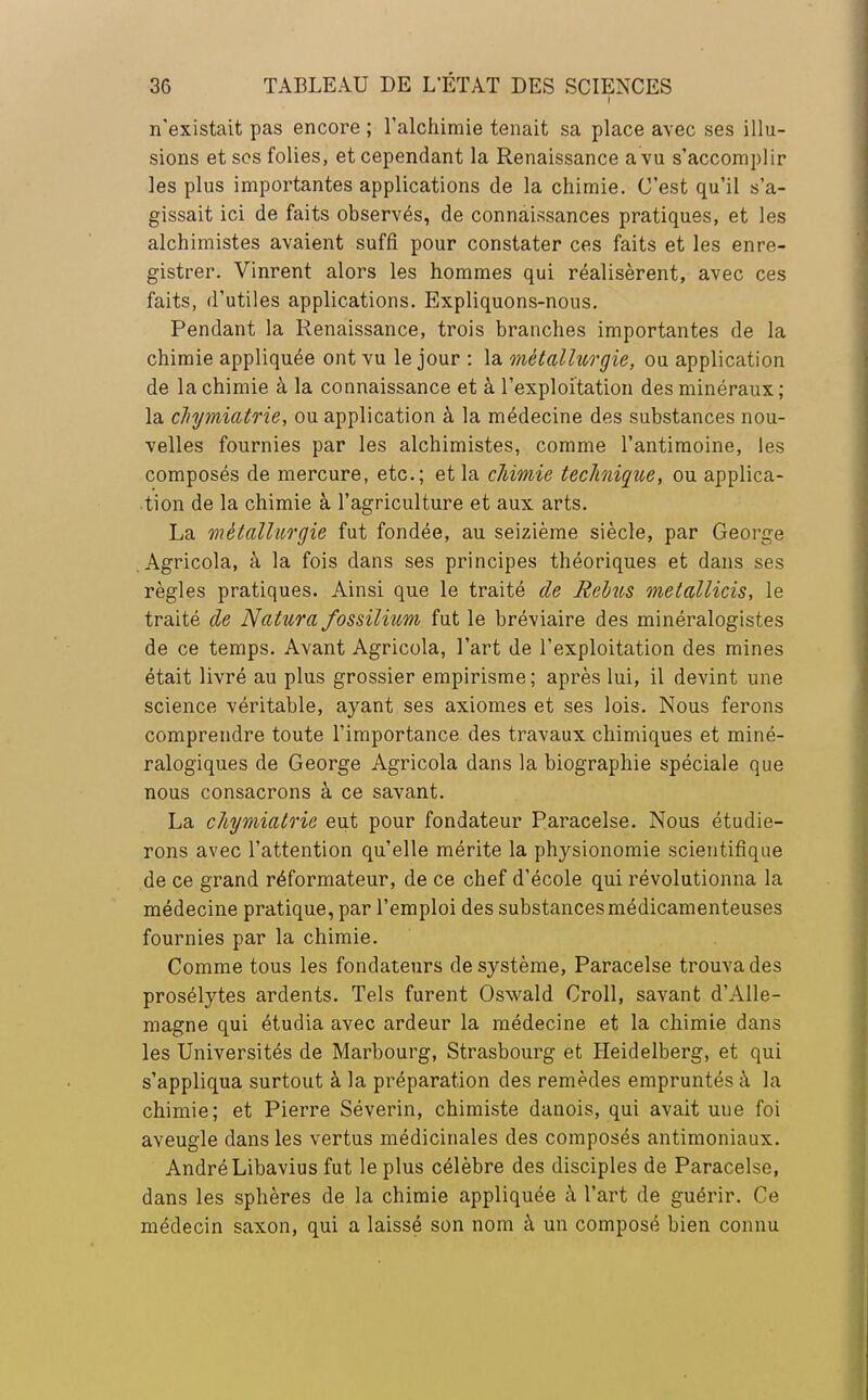 n'existait pas encore ; l'alchimie tenait sa place avec ses illu- sions et ses folies, et cependant la Renaissance a vu s'accomplir les plus importantes applications de la chimie. C'est qu'il s'a- gissait ici de faits observés, de connaissances pratiques, et les alchimistes avaient suffi pour constater ces faits et les enre- gistrer. Vinrent alors les hommes qui réalisèrent, avec ces faits, d'utiles applications. Expliquons-nous. Pendant la Renaissance, trois branches importantes de la chimie appliquée ont vu le jour : la métallurgie, ou application de la chimie à la connaissance et à l'exploitation des minéraux ; la clnjmiatrie, ou application à la médecine des substances nou- velles fournies par les alchimistes, comme l'antimoine, les composés de mercure, etc.; et la chimie technique, ou applica- tion de la chimie à l'agriculture et aux arts. La métallurgie fut fondée, au seizième siècle, par George .Agricola, à la fois dans ses principes théoriques et dans ses règles pratiques. Ainsi que le traité de Relus metallicis, le traité de Natura fossilium fut le bréviaire des minéralogistes de ce temps. Avant Agricola, l'art de l'exploitation des mines était livré au plus grossier empirisme; après lui, il devint une science véritable, ayant ses axiomes et ses lois. Nous ferons comprendre toute l'importance des travaux chimiques et miné- ralogiques de George Agricola dans la biographie spéciale que nous consacrons à ce savant. La chymiatrie eut pour fondateur Paracelse. Nous étudie- rons avec l'attention qu'elle mérite la physionomie scientifique de ce grand réformateur, de ce chef d'école qui révolutionna la médecine pratique, par l'emploi des substances médicamenteuses fournies par la chimie. Comme tous les fondateurs de système, Paracelse trouva des prosélytes ardents. Tels furent Oswald Croll, savant d'Alle- magne qui étudia avec ardeur la médecine et la chimie dans les Universités de Marbourg, Strasbourg et Heidelberg, et qui s'appliqua surtout à la préparation des remèdes empruntés à la chimie; et Pierre Séverin, chimiste danois, qui avait uue foi aveugle dans les vertus médicinales des composés antimoniaux. André Libavius fut le plus célèbre des disciples de Paracelse, dans les sphères de la chimie appliquée à l'art de guérir. Ce médecin saxon, qui a laissé son nom à un composé bien connu