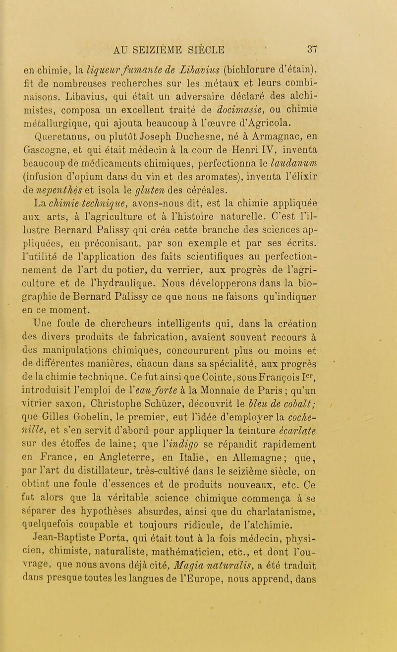 en chimie, la liqueur fumante de Zibavncs (bichlorure d'étain), fit de nombreuses recherches sur les métaux et leurs combi- naisons. Libavius, qui était un adversaire déclaré des alchi- mistes, composa un excellent traité de docimasie, ou chimie métallurgique, qui ajouta beaucoup à l'œuvre d'Agricola. Queretanus, ou plutôt Joseph Duchesne, né à Armagnac, en Gascogne, et qui était médecin à la cour de Henri IV, inventa beaucoup de médicaments chimiques, perfectionna le laudanum (infusion d'opium daas du vin et des aromates), inventa l'élixir de nepenthès et isola le gluten des céréales. La chimie technique, avons-nous dit, est la chimie appliquée aux arts, à l'agriculture et à l'histoire naturelle. C'est l'il- lustre Bernard Palissy qui créa cette branche des sciences ap- pliquées, en préconisant, par son exemple et par ses écrits, l'utilité de l'application des faits scientifiques au perfection- nement de l'art du potier, du verrier, aux progrès de l'agri- culture et de l'hydraulique. Nous développerons dans la bio- graphie de Bernard Palissy ce que nous ne faisons qu'indiquer en ce moment. Une foule de chercheurs intelligents qui, dans la création des divers produits de fabrication, avaient souvent recours à des manipulations chimiques, concoururent plus ou moins et de différentes manières, chacun dans sa spécialité, aux progrès de la chimie technique. Ce fut ainsi que Cointe, sous François Ier, introduisit l'emploi de Y eau forte à la Monnaie de Paris ; qu'un vitrier saxon, Christophe Schùzer, découvrit le lieu de colalt; que Gilles Gobelin, le premier, eut l'idée d'employer la coche- nille, et s'en servit d'abord pour appliquer la teinture écarlate sur des étoffes de laine; que Y indigo se répandit rapidement en France, en Angleterre, en Italie, en Allemagne; que, par l'art du distillateur, très-cultivé dans le seizième siècle, on obtint une foule d'essences et de produits nouveaux, etc. Ce fut alors que la véritable science chimique commença à se séparer des hypothèses absurdes, ainsi que du charlatanisme, quelquefois coupable et toujours ridicule, de l'alchimie. Jean-Baptiste Porta, qui était tout à la fois médecin, physi- cien, chimiste, naturaliste, mathématicien, etc., et dont l'ou- vrage, que nous avons déjà cité, Magia naturalis, a été traduit dans presque toutes les langues de l'Europe, nous apprend, dans