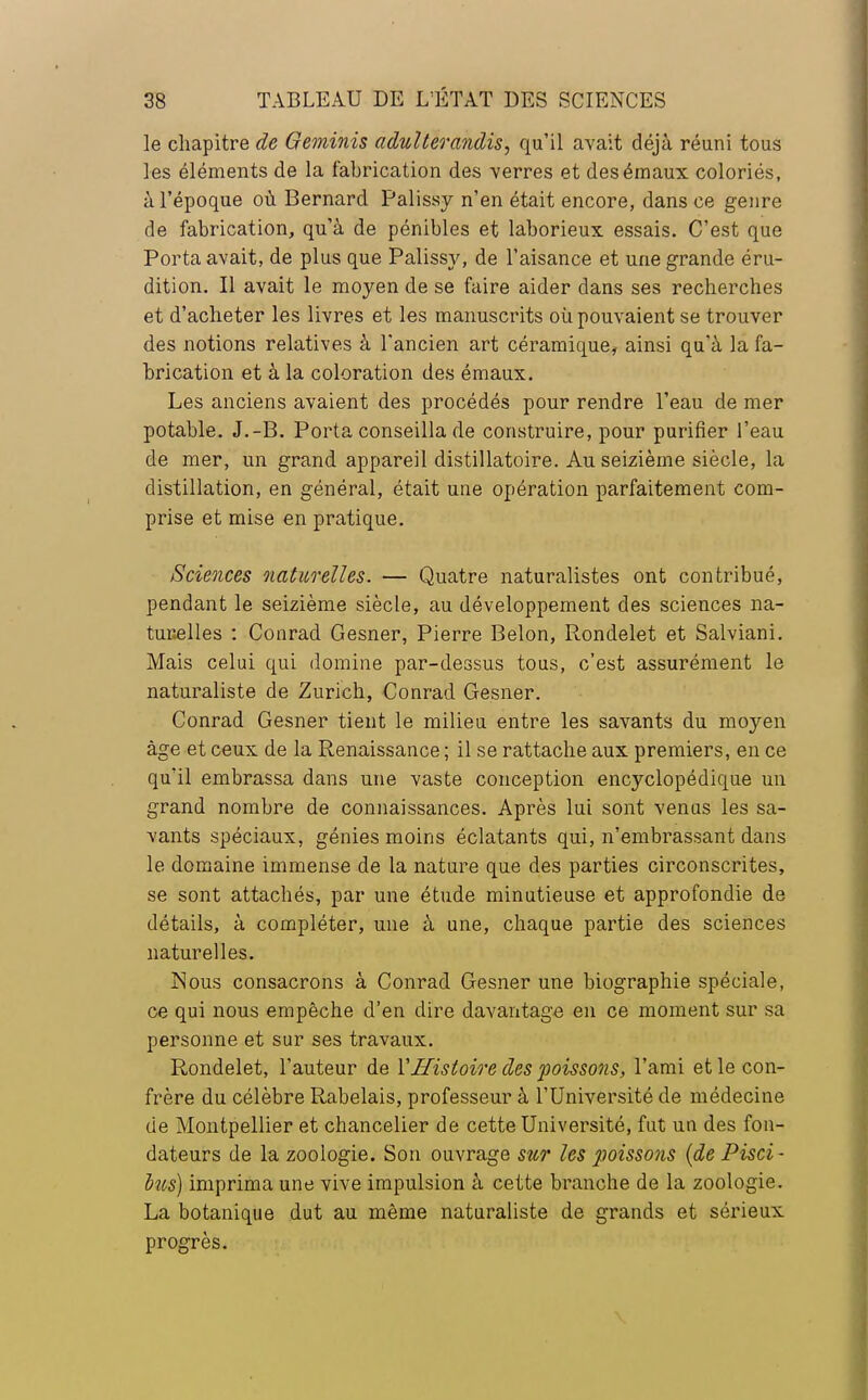 le chapitre de Geminis adulterandis, qu'il avait déjà réuni tous les éléments de la fabrication des verres et des émaux coloriés, à l'époque où Bernard Palissy n'en était encore, dans ce genre de fabrication, qu'à de pénibles et laborieux essais. C'est que Porta avait, de plus que Palissy, de l'aisance et une grande éru- dition. Il avait le moyen de se faire aider dans ses recherches et d'acheter les livres et les manuscrits où pouvaient se trouver des notions relatives à l'ancien art céramique, ainsi qu'à la fa- brication et à la coloration des émaux. Les anciens avaient des procédés pour rendre l'eau de mer potable. J.-B. Porta conseilla de construire, pour purifier l'eau de mer, un grand appareil distillatoire. Au seizième siècle, la distillation, en général, était une opération parfaitement com- prise et mise en pratique. Sciences naturelles. — Quatre naturalistes ont contribué, pendant le seizième siècle, au développement des sciences na- turelles : Conrad Gesner, Pierre Belon, Rondelet et Salviani. Mais celui qui domine par-dessus tous, c'est assurément le naturaliste de Zurich, Conrad Gesner. Conrad Gesner tient le milieu entre les savants du moyen âge et ceux de la Renaissance ; il se rattache aux premiers, en ce qu'il embrassa dans une vaste conception encyclopédique un grand nombre de connaissances. Après lui sont venus les sa- vants spéciaux, génies moins éclatants qui, n'embrassant dans le domaine immense de la nature que des parties circonscrites, se sont attachés, par une étude minutieuse et approfondie de détails, à compléter, une à une, chaque partie des sciences naturelles. Nous consacrons à Conrad Gesner une biographie spéciale, ce qui nous empêche d'en dire davantage en ce moment sur sa personne et sur ses travaux. Rondelet, l'auteur de Y Histoire des poissons, l'ami et le con- frère du célèbre Rabelais, professeur à l'Université de médecine de Montpellier et chancelier de cette Université, fut un des fon- dateurs de la zoologie. Son ouvrage sur les poissons (de Pisci - bus) imprima une vive impulsion à cette branche de la zoologie. La botanique dut au même naturaliste de grands et sérieux progrès.