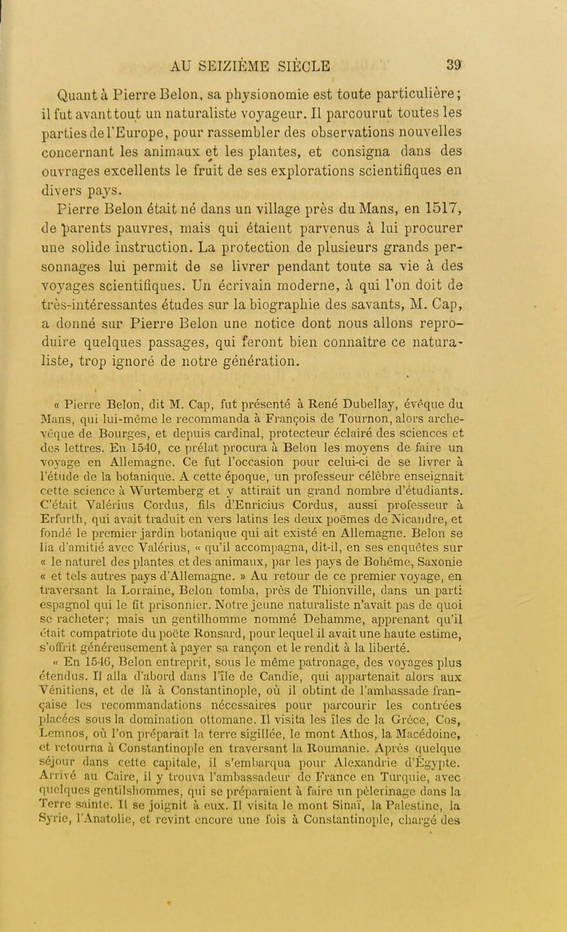 Quant à Pierre Belon, sa physionomie est toute particulière ; il fut avant tout un naturaliste voyageur. Il parcourut toutes les parties de l'Europe, pour rassembler des observations nouvelles concernant les animaux et les plantes, et consigna dans des ouvrages excellents le fruit de ses explorations scientifiques en divers pays. Pierre Belon était né dans un village près du Mans, en 1517, de parents pauvres, mais qui étaient parvenus à lui procurer une solide instruction. La protection de plusieurs grands per- sonnages lui permit de se livrer pendant toute sa vie à des voyages scientifiques. Un écrivain moderne, à qui l'on doit de très-intéressantes études sur la biographie des savants, M. Cap, a donné sur Pierre Belon une notice dont nous allons repro- duire quelques passages, qui feront bien connaître ce natura- liste, trop ignoré de notre génération. « Pierre Belon, dit M. Cap, fut présenté à René Dubellay, évêque du Mans, qui lui-même le recommanda à François de Tournon, alors arche- vêque de Bourges, et depuis cardinal, protecteur éclairé des sciences et des lettres. En 1540, ce prélat procura à Belon les moyens de faire un voyage en Allemagne. Ce fut l'occasion pour celui-ci de se livrer à l'étude de la botanique. A cette époque, un professeur célèbre enseignait cette science à Wurtemberg et y attirait un grand nombre d'étudiants. C'était Valérius Cordus, fils d'Enricius Cordus, aussi professeur à Erfurlb, qui avait traduit en vers latins les deux poëmes de Nicandre, et fondé le premier jardin botanique qui ait existé en Allemagne. Belon se lia d'amitié avec Valérius, « qu'il accompagna, dit-il, en ses enquêtes sur « le naturel des plantes et des animaux, par les pays de Bohême, Saxonie « et tels autres pays d'Allemagne. » Au retour de ce premier voyage, en traversant la Lorraine, Belon tomba, près de Thionville, dans un parti espagnol qui le fit prisonnier. Notre jeune naturaliste n'avait pas de quoi se racheter; mais un gentilhomme nommé Dehamme, apprenant qu'il était compatriote du poète Ronsard, pour lequel il avait une haute estime, s'offrit généreusement à payer sa rançon et le rendit à la liberté. « En 1546, Belon entreprit, sous le même patronage, des voyages plus étendus. Il alla d'abord dans l'île de Candie, qui appartenait alors aux Vénitiens, et de là à Constantinople, où il obtint de l'ambassade fran- çaise les recommandations nécessaires pour parcourir les contrées placées sous la domination ottomane. Il visita les îles de la Grèce, Cos, Lemnos, où l'on préparait la terre sigillée, le mont Athos, la Macédoine, et retourna à Constantinople en traversant la Roumanie. Après quelque séjour dans cette capitale, il s'embarqua pour Alexandrie d'Egypte. Arrivé au Caire, il y trouva l'ambassadeur de France en Turquie, avec quelques ^entilsliommes, qui se préparaient à faire un pèlerinage dans la Terre sainte. Il se joignit à eux. Il visita le mont Sinaï, la Palestine, la Syrie, l'Anatolic, et revint encore une fois à Constantinople, chargé des