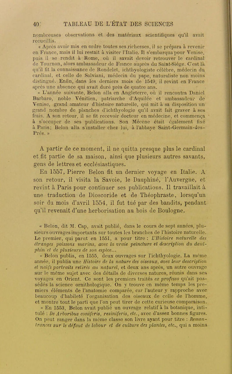 nombreuses observations et des matériaux scientifiques qu'il avait recueillis. « Après avoir mis en ordre toutes ses .richesses, il se prépara à revenir on France, mais il lui restait à visiter l'Italie. Il s'embarqua pour Venise, puis il se rendit à Rome, où il savait devoir retrouver le cardinal de Tournon, alors ambassadeur de France auprès du Saint-Siège. C'est là qu'il fit la connaissance de Rondelet, ichthyologiste célèbre, médecin du cardinal, et celle de Salviani, médecin du pape, naturaliste non moins distingué. Enfln, dans les derniers mois de 1549, il revint en France après une absence qui avait duré près de quatre ans. « L'année suivante, Belon alla en Angleterre, où il rencontra Daniel Barbaro, noble Vénitien, patriarche d'Aquilée et ambassadeur de Venise, grand amateur d'histoire naturelle, qui mit à sa disposition un grand nombre de planches d'ichthyologie qu'il avait fait graver à ses frais. A son retour, il se fit recevoir docteur en médecine, et commença à s'occuper de ses publications. Son Mécène était également fixé à Paris; Belon alla s'installer chez lui, à l'abbaye Saint-Germain-des- Prés. » A partir de ce moment, il ne quitta presque plus le cardinal et fit partie de sa maison, ainsi que plusieurs autres savants, gens de lettres et ecclésiastiques. En 1557, Pierre Belon fit un dernier voyage en Italie. A son retour, il visita la Savoie, le Dauphiné, l'Auvergne, et revint à Paris pour continuer ses publications. Il travaillait à une traduction de Dioscoride et de Théophraste, lorsqu'un soir du mois d'avril 1554, il fut tué par des bandits, pendant qu'il revenait d'une herborisation au bois de Boulogne. « Belon, dit M. Cap, avait publié, dans le cours de sept années, plu- sieurs ouvrages importants sur toutes les branches de l'histoire naturelle. Le premier, qui parut en 1551, a pour titre : L'Histoire nalwelle des étranges poissons marins, avec la vraie peincture et description du daul- phin et de plusieurs de son espèce... « Belon publia, en 1555, deux ouvrages sur l'ichthyologie. La même année, il publia une Histoire de la nature des oiseaux, avec leur description et naïfs portraits retirés au naturel, et deux ans après, un autre ouvrage sur le même sujet avec des détails de diverses natures, réunis dans ses voyages en Orient. Ce sont les premiers traités ex professo qu'ait pos- sédés la science ornithologique. On y trouve en même temps les pre- miers éléments de l'anatomie comparée, car l'auteur y rapproche avec beaucoup d'habileté l'organisation des oiseaux de celle de l'homme, et montre tout le parti que l'on peut tirer de cette curieuse comparaison. « En 1553, Belon avait publié un ouvrage relatif à la botanique, inti- tulé : De Arboribus coniferis, resiniferis, etc., avec d'assez bonnes figures. On peut ranger dans la même classe son livre ayant pour titre : Remon- trances sur le défaut de labour et de culture des plantes, etc., qui a moins