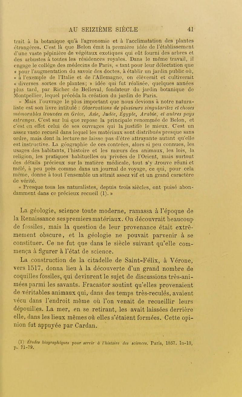 trait à la botanique qu'à l'agronomie et à l'acclimatation des plantes étrangères. C'est là que Belon émit la première idée de l'établissement d'une vaste pépinière de végétaux exotiques qui eût fourni des arbres et des arbustes à toutes les résidences royales. Dans le même travail, il engage le collège des médecins de Paris, « tant pour leur délectation que « pour l'augmentation du savoir des doctes, à établir un jardin public où, « à l'exemple de l'Italie et de l'Allemagne, on élèverait et cultiverait « diverses sortes de plantes; » idée qui fut réalisée, quelques années plus tard, par Ricber de Belleval, fondateur du jardin botanique de Montpellier, lequel précéda la création du jardin de Paris. « Mais l'ouvrage le plus important que nous devions à notre natura- liste est son livre intitulé : Observations de plusieurs singularitez el choses mémorables trouvées en Grèce, Asie, Judée, Égyple, Arabie, et autres pays estranges. C'est sur lui que repose la principale renommée de Belon, et c'est en effet celui de ses ouvrages qui la justifie le mieux. C'est un assez vaste recueil dans lequel les matériaux sont distribués presque sans ordre, mais dont la lecture ne laisse pas d'être attrayante autant qu'elle est instructive. La géographie de ces contrées, alors si peu connues, les usages des habitants, l'histoire et les mœurs des animaux, les lois, la religion, les pratiques habituelles ou privées de l'Orient, mais surtout des détails précieux sur la matière médicale, tout s'y .trouve réuni et mêlé, à peu près comme dans un journal de voyage, ce qui, pour cela même, donne à tout l'ensemble un attrait assez vif et un grand caractère de vérité. « Presque tous les naturalistes, depuis trois siècles, ont puisé abon- damment dans ce précieux recueil (1). » La géologie, science toute moderne, ramassa à l'époque de la Renaissance ses premiers matériaux. On découvrait beaucoup de fossiles, mais la question de leur provenance était extrê- mement obscure, et la géologie ne pouvait parvenir à se constituer. Ce ne fut que dans le siècle suivant qu'elle com- mença à figurer à l'état de science. La construction de la citadelle de Saint-Félix, à Vérone, vers 1517, donna lieu à la découverte d'un grand nombre de coquilles fossiles, qui devinrent le sujet de discussions très-ani- mées parmi les savants. Fracastor soutint qu'elles provenaient de véritables animaux qui, dans des temps très-reculés, avaient vécu dans l'endroit même où l'on venait de recueillir leurs dépouilles. La mer, en se retirant, les avait laissées derrière elle, dans les lieux mêmes où elles s'étaient formées. Cette opi- nion fut appuyée par Cardan. (1) Eludes biographiques pour servir à l'histoire des sciences. Paris, 1857. In-18. p. 71-79.