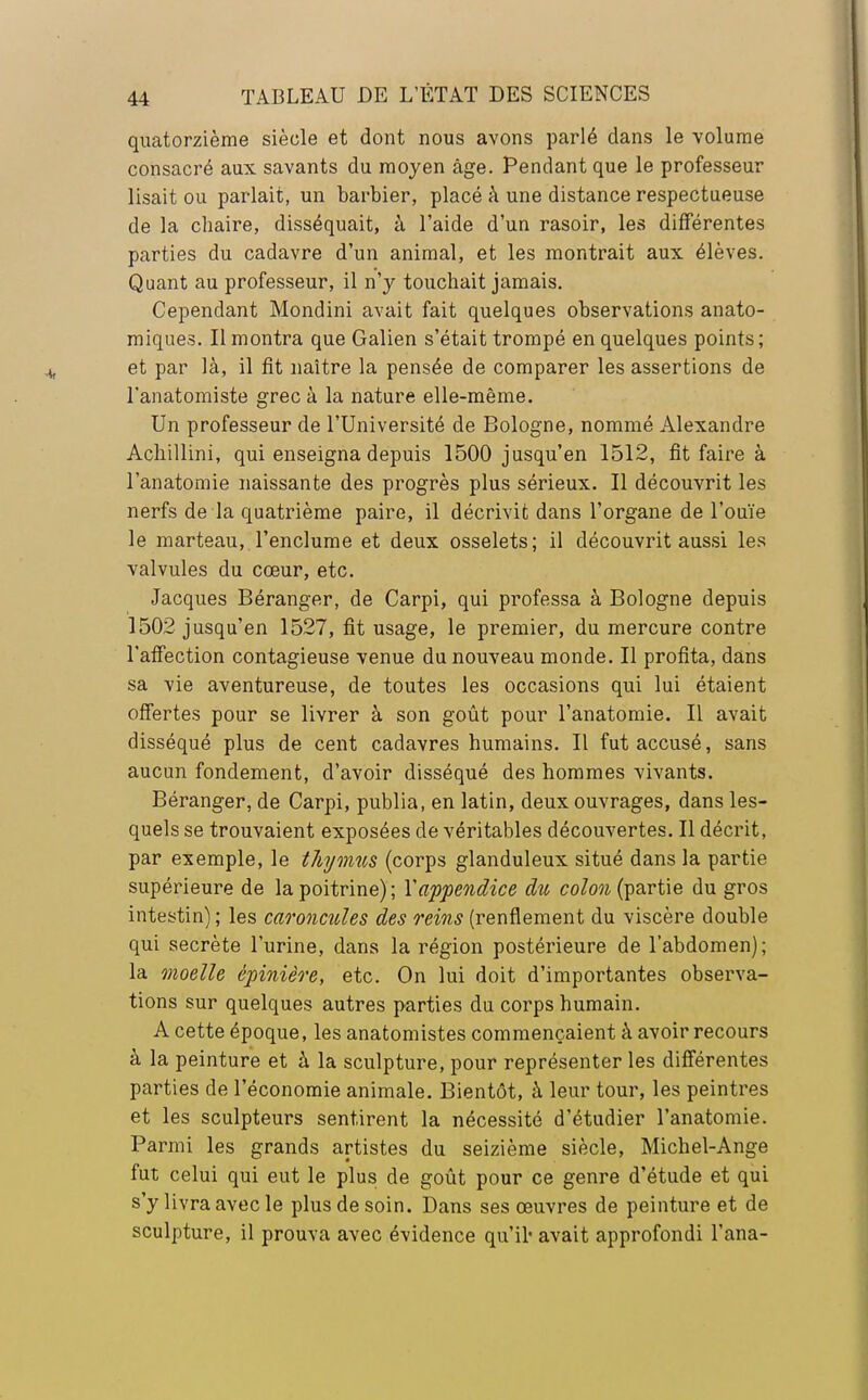 quatorzième siècle et dont nous avons parlé dans le volume consacré aux savants du moyen âge. Pendant que le professeur lisait ou parlait, un barbier, placé à une distance respectueuse de la chaire, disséquait, à l'aide d'un rasoir, les différentes parties du cadavre d'un animal, et les montrait aux élèves. Quant au professeur, il n'y touchait jamais. Cependant Mondini avait fait quelques observations anato- miques. Il montra que Galien s'était trompé en quelques points; et par là, il fit naître la pensée de comparer les assertions de l'anatomiste grec à la nature elle-même. Un professeur de l'Université de Bologne, nommé Alexandre Achillini, qui enseigna depuis 1500 jusqu'en 1512, fit faire à l'anatomie naissante des progrès plus sérieux. Il découvrit les nerfs de la quatrième paire, il décrivit dans l'organe de l'ouïe le marteau, l'enclume et deux osselets; il découvrit aussi les valvules du cœur, etc. Jacques Béranger, de Carpi, qui professa à Bologne depuis 1502 jusqu'en 1527, fit usage, le premier, du mercure contre l'affection contagieuse venue du nouveau monde. Il profita, dans sa vie aventureuse, de toutes les occasions qui lui étaient offertes pour se livrer à son goût pour l'anatomie. Il avait disséqué plus de cent cadavres humains. Il fut accusé, sans aucun fondement, d'avoir disséqué des hommes vivants. Béranger, de Carpi, publia, en latin, deux ouvrages, dans les- quels se trouvaient exposées de véritables découvertes. Il décrit, par exemple, le thymus (corps glanduleux situé dans la partie supérieure de la poitrine) ; Y appendice du colon (partie du gros intestin) ; les caroncules des reins (renflement du viscère double qui secrète l'urine, dans la région postérieure de l'abdomen); la moelle épinière, etc. On lui doit d'importantes observa- tions sur quelques autres parties du corps humain. A cette époque, les anatomistes commençaient à avoir recours à la peinture et à la sculpture, pour représenter les différentes parties de l'économie animale. Bientôt, à leur tour, les peintres et les sculpteurs sentirent la nécessité d'étudier l'anatomie. Parmi les grands artistes du seizième siècle, Michel-Ange fut celui qui eut le plus de goût pour ce genre d'étude et qui s'y livra avec le plus de soin. Dans ses œuvres de peinture et de sculpture, il prouva avec évidence qu'il' avait approfondi l'ana-