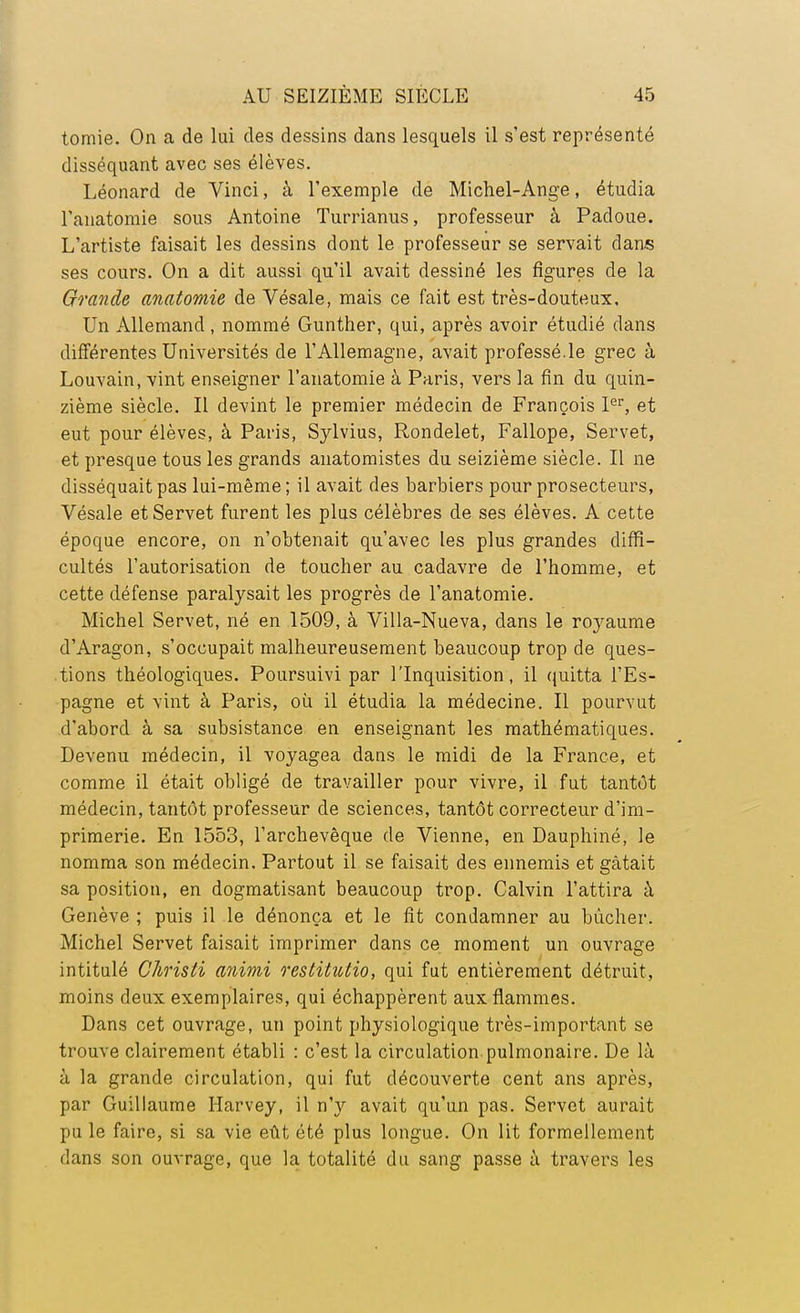 tomie. On a de lui des dessins dans lesquels il s'est représenté disséquant avec ses élèves. Léonard de Vinci, à l'exemple de Michel-Ange, étudia l'anatomie sous Antoine Turrianus, professeur à Padoue. L'artiste faisait les dessins dont le professeur se servait dans ses cours. On a dit aussi qu'il avait dessiné les figures de la Grande anatomie de Vésale, mais ce fait est très-douteux. Un Allemand, nommé Gunther, qui, après avoir étudié dans différentes Universités de l'Allemagne, avait professé.le grec à Louvain, vint enseigner l'anatomie à Paris, vers la fin du quin- zième siècle. Il devint le premier médecin de François Ier, et eut pour élèves, à Paris, Sylvius, Rondelet, Fallope, Servet, et presque tous les grands anatomistes du seizième siècle. Il ne disséquait pas lui-même ; il avait des barbiers pour prosecteurs, Vésale et Servet furent les plus célèbres de ses élèves. A cette époque encore, on n'obtenait qu'avec les plus grandes diffi- cultés l'autorisation de toucher au cadavre de l'homme, et cette défense paralysait les progrès de l'anatomie. Michel Servet, né en 1509, à Villa-Nueva, dans le roj^aume d'Aragon, s'occupait malheureusement beaucoup trop de ques- tions théologiques. Poursuivi par l'Inquisition, il quitta l'Es- pagne et vint à Paris, où il étudia la médecine. Il pourvut d'abord à sa subsistance en enseignant les mathématiques. Devenu médecin, il voyagea dans le midi de la France, et comme il était obligé de travailler pour vivre, il fut tantôt médecin, tantôt professeur de sciences, tantôt correcteur d'im- primerie. En 1553, l'archevêque de Vienne, en Dauphiné, le nomma son médecin. Partout il se faisait des ennemis et gâtait sa position, en dogmatisant beaucoup trop. Calvin l'attira à Genève ; puis il le dénonça et le fit condamner au bûcher. Michel Servet faisait imprimer dans ce moment un ouvrage intitulé Christi animi restitutio, qui fut entièrement détruit, moins deux exemplaires, qui échappèrent aux flammes. Dans cet ouvrage, un point physiologique très-important se trouve clairement établi : c'est la circulation pulmonaire. De là à la grande circulation, qui fut découverte cent ans après, par Guillaume Harvey, il n'y avait qu'un pas. Servet aurait pu le faire, si sa vie eût été plus longue. On lit formellement dans son ouvrage, que la totalité du sang passe à travers les