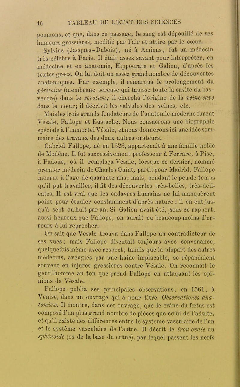 poumons, et que, dans ce passage, le sang est dépouillé de ses humeurs grossières, modifié par l'air .et attiré par le cœur. Sylvius (Jacques-Dubois), né à Amiens, fut un médecin très-célèbre à Paris. Il était assez savant pour interpréter, en médecine et en anatomie, Hippocrate et Galien, d'après les textes grecs. On lui doit un assez grand nombre de découvertes anatomiques. Par exemple, il remarqua le prolongement du péritoine (membrane séreuse qui tapisse toute la cavité du bas- ventre) dans le scrotum; il chercha l'origine de la veine cave dans le cœur; il décrivit les valvules des veines, etc. Mais les trois grands fondateurs de l'anatomie moderne furent Vésale, Fallope et Eustache. Nous consacrons une biographie spéciale à l'immortel Vésale, et nous donnerons ici une idée som- maire des travaux des deux autres orateurs. Gabriel Fallope, né en 1523, appartenait à une famille noble de Modène. Il fut successivement professeur à Ferrare, àPise, à Padoue, où il remplaça Vésale, lorsque ce dernier, nommé premier médecin de Charles Quint, partit pour Madrid. Fallope mourut à l'âge de quarante ans; mais, pendant le peu de temps qu'il put travailler, il fit des découvertes très-belles, très-déli- cates. Il est vrai que les cadavres humains ne lui manquèrent point pour étudier constamment d'après nature : il en eut jus- qu'à sept ou huit par an. Si Galien avait été, sous ce rapport, aussi heureux que Fallope, on aurait eu beaucoup moins d'er- reurs à lui reprocher. On sait que Vésale trouva dans Fallope un contradicteur de ses vues; mais Fallope discutait toujours avec convenance, quelquefois même avec respect ; tandis que la plupart des autres médecins, aveuglés par une haine implacable, se répandaient souvent en injures grossières contre Vésale. On reconnaît le gentilhomme au ton que prend Fallope en attaquant les opi- nions de Vésale. Fallope publia ses principales observations, en 1561, à Venise, dans un ouvrage qui a pour titre Observatioues ana- tomie <b. Il montre, dans cet ouvrage, que le crâne du fœtus est composé d'un plus grand nombre de pièces que celui de l'adulte, et qu'il existe des différences entre le système vasculaire de l'un et le système vasculaire de l'autre. Il décrit le trou ovale du sphénoïde (os de la base du crâne), par lequel passent les nerfs