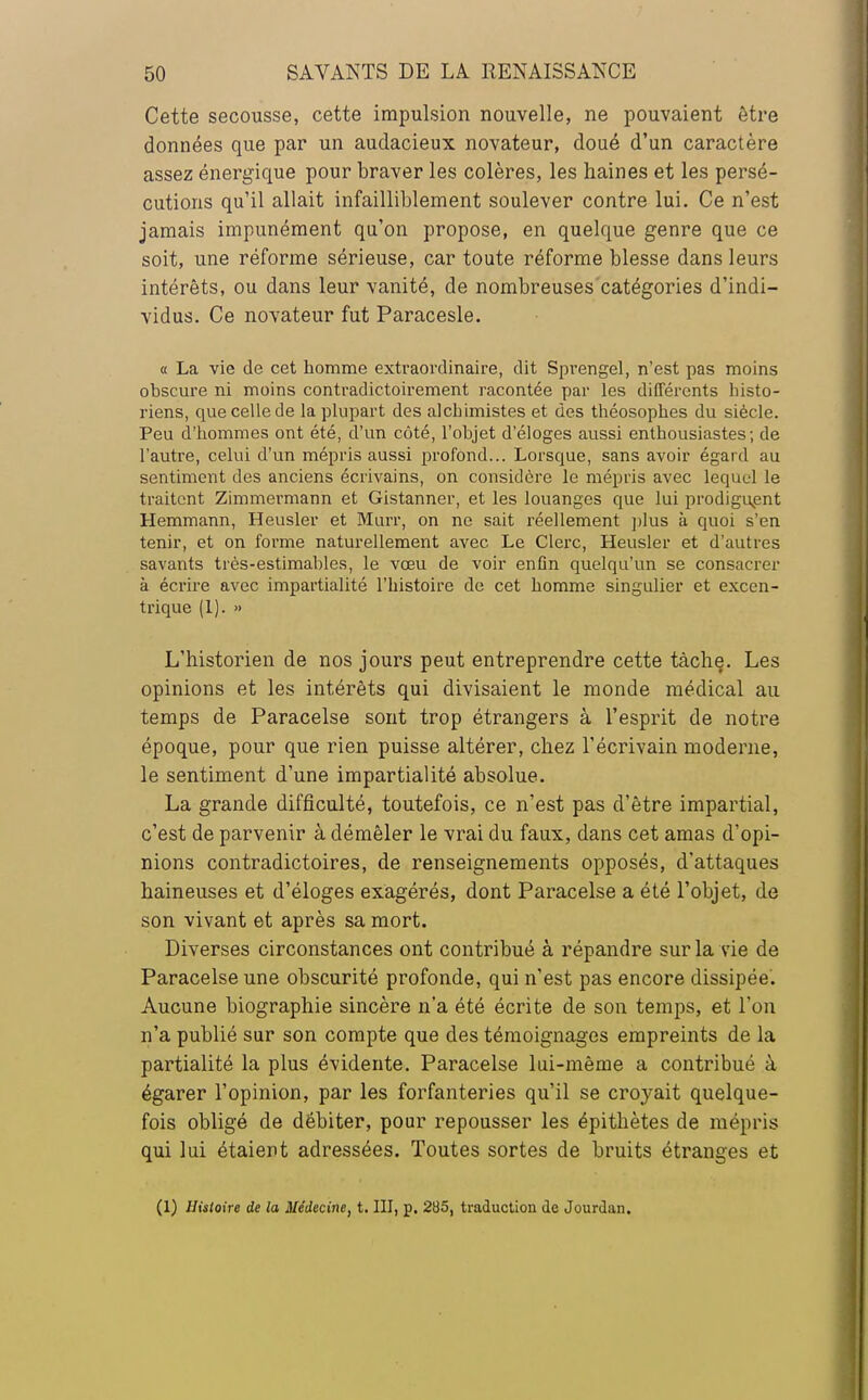 Cette secousse, cette impulsion nouvelle, ne pouvaient être données que par un audacieux novateur, doué d'un caractère assez énergique pour braver les colères, les haines et les persé- cutions qu'il allait infailliblement soulever contre lui. Ce n'est jamais impunément qu'on propose, en quelque genre que ce soit, une réforme sérieuse, car toute réforme blesse dans leurs intérêts, ou dans leur vanité, de nombreuses catégories d'indi- vidus. Ce novateur fut Paracesle. « La vie de cet homme extraordinaire, dit Sprengel, n'est pas moins obscure ni moins contradictoirement racontée par les différents histo- riens, que celle de la plupart des alchimistes et des théosophes du siècle. Peu d'hommes ont été, d'un côté, l'objet d'éloges aussi enthousiastes; de l'autre, celui d'un mépris aussi profond... Lorsque, sans avoir égard au sentiment des anciens écrivains, on considère le mépris avec lequel le traitent Zimmermann et Gistanner, et les louanges que lui prodiguent Hemmann, Heusler et Murr, on ne sait réellement plus à quoi s'en tenir, et on forme naturellement avec Le Clerc, Heusler et d'autres savants très-estimables, le vœu de voir enfin quelqu'un se consacrer à écrire avec impartialité l'histoire de cet homme singulier et excen- trique (1). » L'historien de nos jours peut entreprendre cette tâche. Les opinions et les intérêts qui divisaient le monde médical au temps de Paracelse sont trop étrangers à l'esprit de notre époque, pour que rien puisse altérer, chez l'écrivain moderne, le sentiment d'une impartialité absolue. La grande difficulté, toutefois, ce n'est pas d'être impartial, c'est de parvenir à démêler le vrai du faux, dans cet amas d'opi- nions contradictoires, de renseignements opposés, d'attaques haineuses et d'éloges exagérés, dont Paracelse a été l'objet, de son vivant et après sa mort. Diverses circonstances ont contribué à répandre sur la vie de Paracelse une obscurité profonde, qui n'est pas encore dissipée. Aucune biographie sincère n'a été écrite de son temps, et l'on n'a publié sur son compte que des témoignages empreints de la partialité la plus évidente. Paracelse lui-même a contribué à égarer l'opinion, par les forfanteries qu'il se croyait quelque- fois obligé de débiter, pour repousser les épithètes de mépris qui lui étaient adressées. Toutes sortes de bruits étranges et (1) Histoire de la Médecine, t. III, p. 285, traduction de Jourdan.