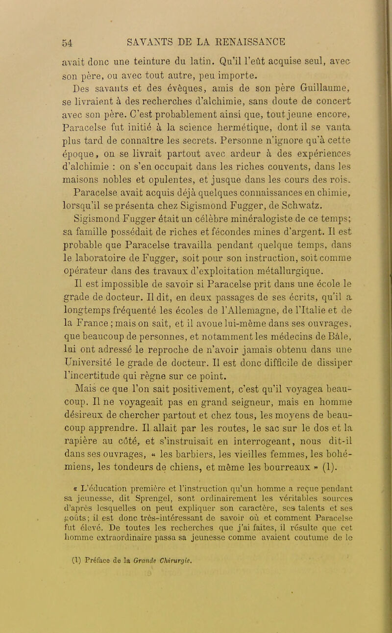 avait donc une teinture du latin. Qu'il l'eût acquise seul, avec son père, ou avec tout autre, peu importe. Des savants et des évêques, amis de son père Guillaume, se livraient à des recherches d'alchimie, sans doute de concert avec son père. C'est probablement ainsi que, tout jeune encore, Paracelse fut initié à la science hermétique, dont il se vanta plus tard de connaître les secrets. Personne n'ignore qu'à cette époque, on se livrait partout avec ardeur à des expériences d'alchimie : on s'en occupait dans les riches couvents, dans les maisons nobles et opulentes, et jusque dans les cours des rois. Paracelse avait acquis déjà quelques connaissances en chimie, lorsqu'il se présenta chez Sigismond Fugger, de Schwatz. Sigismond Fugger était un célèbre minéralogiste de ce temps; sa famille possédait de riches et fécondes mines d'argent. Il est probable que Paracelse travailla pendant quelque temps, dans le laboratoire de Fugger, soit pour son instruction, soit comme opérateur dans des travaux d'exploitation métallurgique. Il est impossible de savoir si Paracelse prit dans une école le grade de docteur. Il dit, en deux passages de ses écrits, qu'il a longtemps fréquenté les écoles de l'Allemagne, de l'Italie et de la France ; mais on sait, et il avoue lui-même dans ses ouvrages, que beaucoup de personnes, et notamment les médecins de Bàle, lui ont adressé le reproche de n'avoir jamais obtenu dans une Université le grade de docteur. Il est donc difficile de dissiper l'incertitude qui règne sur ce point. Mais ce que l'on sait positivement, c'est qu'il voyagea beau- coup. Il ne voyageait pas en grand seigneur, mais en homme désireux de chercher partout et chez tous, les moyens de beau- coup apprendre. Il allait par les routes, le sac sur le dos et la rapière au côté, et s'instruisait en interrogeant, nous dit-il dans ses ouvrages, « les barbiers, les vieilles femmes, les bohé- miens, les tondeurs de chiens, et même les bourreaux » (1). <t L'éducation première et l'instruction qu'un homme a reçue pendant sa jeunesse, dit Sprengel, sont ordinairement les véritables sources d'après lesquelles on peut expliquer son caractère, ses talents et ses goûts; il est donc très-intéressant de savoir où et comment Paracelse fut élevé. De toutes les recherches que j'ai faites, il résulte que cet homme extraordinaire passa sa jeunesse comme avaient coutume de le (1) Préface de la Grande Chirurgie.