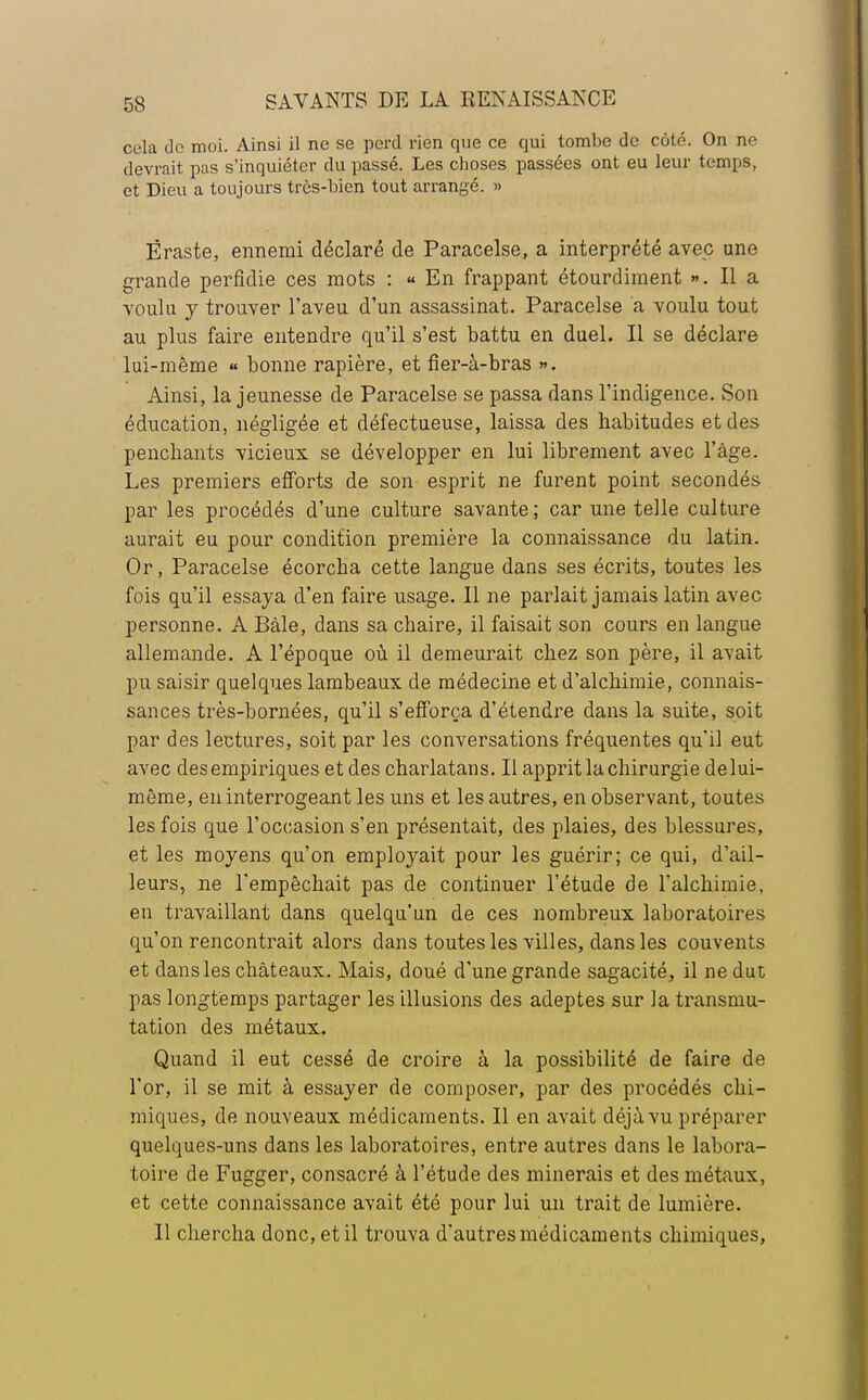 cela de moi. Ainsi il ne se perd rien que ce qui tombe de coté. On ne devrait pas s'inquiéter du passé. Les choses passées ont eu leur temps, et Dieu a toujours très-bien tout arrangé. » Ëraste, ennemi déclaré de Paracelse, a interprété avec une grande perfidie ces mots : « En frappant étourdiment ». Il a voulu y trouver l'aveu d'un assassinat. Paracelse a voulu tout au plus faire entendre qu'il s'est battu en duel. Il se déclare lui-même « bonne rapière, et fier-à-bras ». Ainsi, la jeunesse de Paracelse se passa dans l'indigence. Son éducation, négligée et défectueuse, laissa des habitudes et des penchants vicieux se développer en lui librement avec l'âge. Les premiers efforts de son esprit ne furent point secondés par les procédés d'une culture savante; car une telle culture aurait eu pour condition première la connaissance du latin. Or, Paracelse écorcha cette langue dans ses écrits, toutes les fois qu'il essaya d'en faire usage. Il ne parlait jamais latin avec personne. A Bàle, dans sa chaire, il faisait son cours en langue allemande. A l'époque où il demeurait chez son père, il avait pu saisir quelques lambeaux de médecine et d'alchimie, connais- sances très-bornées, qu'il s'efforça d'étendre dans la suite, soit par des lectures, soit par les conversations fréquentes qu'il eut avec des empiriques et des charlatans. Il apprit la chirurgie delui- même, en interrogeant les uns et les autres, en observant, toutes les fois que l'occasion s'en présentait, des plaies, des blessures, et les moyens qu'on employait pour les guérir; ce qui, d'ail- leurs, ne l'empêchait pas de continuer l'étude de l'alchimie, en travaillant dans quelqu'un de ces nombreux laboratoires qu'on rencontrait alors dans toutes les villes, dans les couvents et dans les châteaux. Mais, doué d'une grande sagacité, il ne dut pas longtemps partager les illusions des adeptes sur la transmu- tation des métaux. Quand il eut cessé de croire à la possibilité de faire de l'or, il se mit à essayer de composer, par des procédés chi- miques, de nouveaux médicaments. Il en avait déjà vu préparer quelques-uns dans les laboratoires, entre autres dans le labora- toire de Fugger, consacré à l'étude des minerais et des métaux, et cette connaissance avait été pour lui un trait de lumière. Il chercha donc, et il trouva d'autres médicaments chimiques,