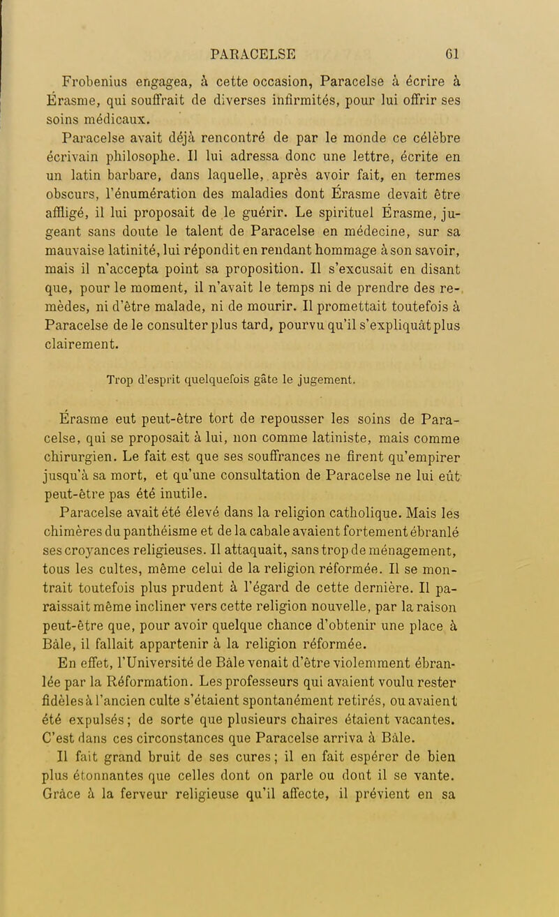 Frobenius engagea, à cette occasion, Paracelse à écrire à Érasme, qui souffrait de diverses infirmités, pour lui offrir ses soins médicaux. Paracelse avait déjà rencontré de par le monde ce célèbre écrivain philosophe. Il lui adressa donc une lettre, écrite en un latin barbare, dans laquelle, après avoir fait, en termes obscurs, l'énumération des maladies dont Érasme devait être affligé, il lui proposait de le guérir. Le spirituel Érasme, ju- geant sans doute le talent de Paracelse en médecine, sur sa mauvaise latinité, lui répondit en rendant hommage à son savoir, mais il n'accepta point sa proposition. Il s'excusait en disant que, pour le moment, il n'avait le temps ni de prendre des re- mèdes, ni d'être malade, ni de mourir. Il promettait toutefois à Paracelse de le consulter plus tard, pourvu qu'il s'expliquât plus clairement. Trop d'esprit quelquefois gâte le jugement. Érasme eut peut-être tort de repousser les soins de Para- celse, qui se proposait à lui, non comme latiniste, mais comme chirurgien. Le fait est que ses souffrances ne firent qu'empirer jusqu'à sa mort, et qu'une consultation de Paracelse ne lui eût peut-être pas été inutile. Paracelse avait été élevé dans la religion catholique. Mais les chimères du panthéisme et de la cabale avaient fortement ébranlé ses croyances religieuses. Il attaquait, sans trop de ménagement, tous les cultes, même celui de la religion réformée. Il se mon- trait toutefois plus prudent à l'égard de cette dernière. Il pa- raissait même incliner vers cette religion nouvelle, par la raison peut-être que, pour avoir quelque chance d'obtenir une place à Bàle, il fallait appartenir à la religion réformée. En effet, l'Université de Bàle venait d'être violemment ébran- lée par la Réformation. Les professeurs qui avaient voulu rester fidèles à l'ancien culte s'étaient spontanément retirés, ou avaient été expulsés; de sorte que plusieurs chaires étaient vacantes. C'est dans ces circonstances que Paracelse arriva à Bàle. Il fait grand bruit de ses cures ; il en fait espérer de bien plus étonnantes que celles dont on parle ou dont il se vante. Grâce à la ferveur religieuse qu'il affecte, il prévient en sa