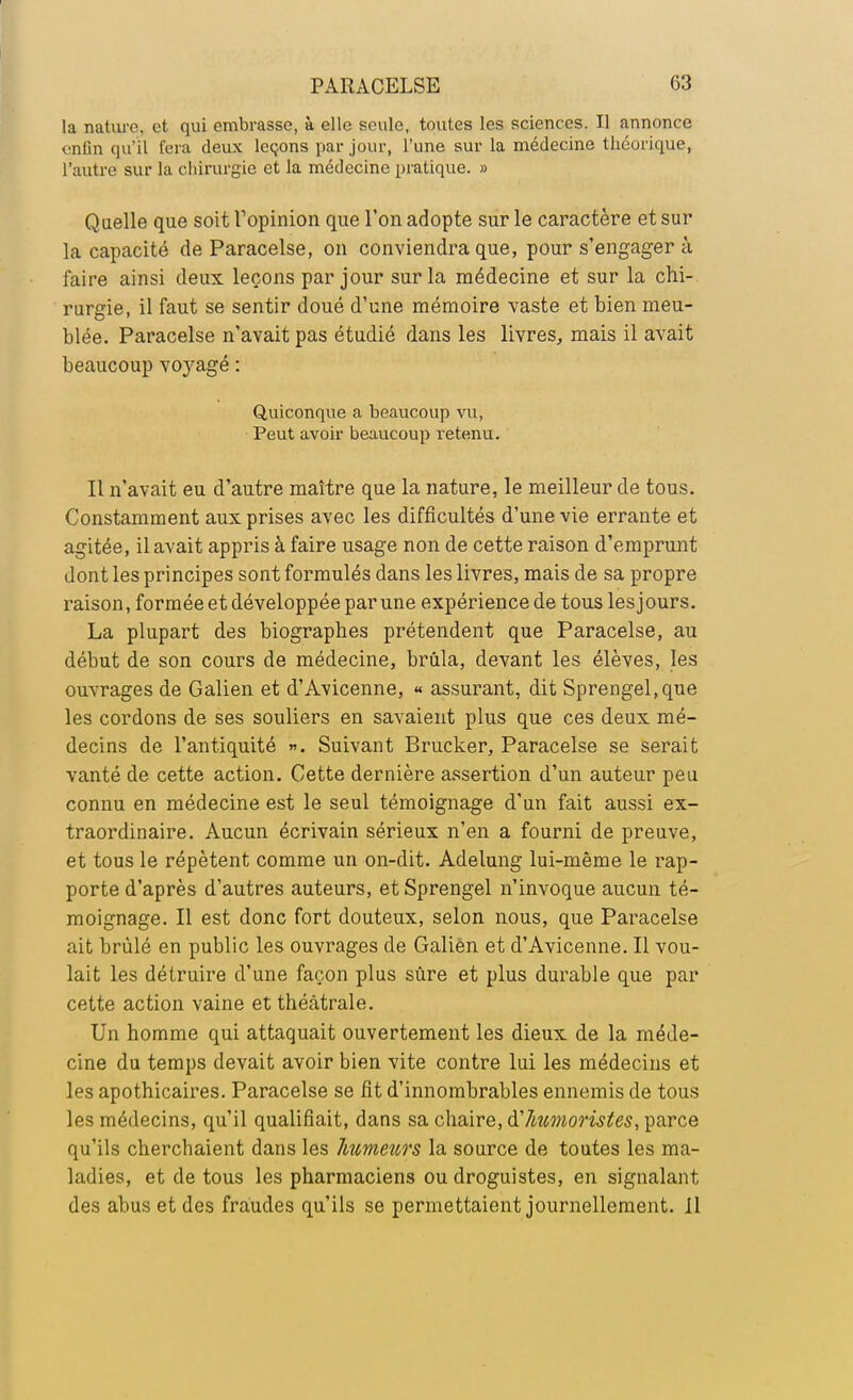 la nature et qui embrasse, à elle seule, toutes les sciences. Il annonce enfin qu'il fera deux leçons par jour, l'une sur la médecine théorique, l'autre sur la chirurgie et la médecine pratique. » Quelle que soit l'opinion que l'on adopte sur le caractère et sur la capacité de Paracelse, on conviendra que, pour s'engager à faire ainsi deux leçons par jour sur la médecine et sur la chi- rurgie, il faut se sentir doué d'une mémoire vaste et bien meu- blée. Paracelse n'avait pas étudié dans les livres, mais il avait beaucoup voyagé : Quiconque a beaucoup vu, Peut avoir beaucoup retenu. Il n'avait eu d'autre maître que la nature, le meilleur de tous. Constamment aux prises avec les difficultés d'une vie errante et agitée, il avait appris à faire usage non de cette raison d'emprunt dont les principes sont formulés dans les livres, mais de sa propre raison, formée et développée par une expérience de tous les j ours. La plupart des biographes prétendent que Paracelse, au début de son cours de médecine, brûla, devant les élèves, les ouvrages de Galien et d'Avicenne, « assurant, dit Sprengel.que les cordons de ses souliers en savaient plus que ces deux mé- decins de l'antiquité ». Suivant Brucker, Paracelse se serait vanté de cette action. Cette dernière assertion d'un auteur peu connu en médecine est le seul témoignage d'un fait aussi ex- traordinaire. Aucun écrivain sérieux n'en a fourni de preuve, et tous le répètent comme un on-dit. Adelung lui-même le rap- porte d'après d'autres auteurs, et Sprengel n'invoque aucun té- moignage. Il est donc fort douteux, selon nous, que Paracelse ait brûlé en public les ouvrages de Galien et d'Avicenne. Il vou- lait les détruire d'une façon plus sûre et plus durable que par cette action vaine et théâtrale. Un homme qui attaquait ouvertement les dieux de la méde- cine du temps devait avoir bien vite contre lui les médecins et les apothicaires. Paracelse se fit d'innombrables ennemis de tous les médecins, qu'il qualifiait, dans sa chaire, d'htcmoristes, parce qu'ils cherchaient dans les humeurs la source de toutes les ma- ladies, et de tous les pharmaciens ou droguistes, en signalant des abus et des fraudes qu'ils se permettaient journellement. Il