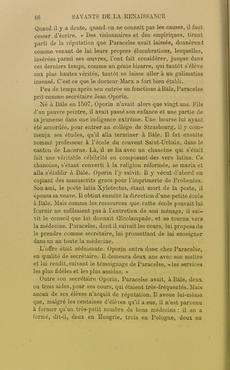 Quand il y a doute, quand on ne connaît pas les causes, il faut cesser d'écrire. » Des visionnaires et des empiriques, tirant parti de la réputation que Paracelse avait laissée, donnèrent comme venant de lui leurs propres élucubrations, lesquelles, insérées parmi ses œuvres, l'ont fait considérer, jusque dans ces derniers temps, comme un génie bizarre, qui tantôt s'élève aux plus hautes vérités, tantôt se laisse aller à un galimatias insensé. C'est ce que le docteur Marx a fort bien établi. Peu de temps après son entrée en fonctions àBàle, Paracelse prit comme secrétaire Jean Oporin. Né à Bàle en 1507, Oporin n'avait alors que vingt ans. Fils d'un pauvre peintre, il avait passé son enfance et une partie de sa jeunesse dans une indigence extrême. Une bourse lui ayant été accordée, pour entrer au collège de Strasbourg, il y com- mença ses études, qu'il alla terminer à Bàle. Il fut ensuite nommé professeur à l'école du couvent Saint-Urbain, dans le canton de Lucerne. Là, il se lia avec un chanoine qui s'était fait une véritable célébrité en composant des vers latins. Ce chanoine, s'étant converti à la religion réformée, se maria et alla s'établir à Bàle. Oporin l'y suivit. Il y vécut d'abord en copiant des manuscrits grecs pour l'imprimerie de Frobenius. Son ami, le poète latin Xylotectus, étant mort de la peste, il épousa sa veuve. Il obtint ensuite la direction d'une petite école à Bàle. Mais comme les ressources que cette école pouvait lui fournir ne suffisaient pas à l'entretien de son ménage, il sui- vit le conseil que lui donnait Œcolampade, et se tourna vers la médecine. Paracelse, dont il suivait les coui's, lui proposa de le prendre comme secrétaire, lui promettant de lui enseigner dans un an toute la médecine. L'offre était séduisante. Oporin entra donc chez Paracelse, en qualité de secrétaire. Il demeura deux ans avec son maître et lui rendit,suivant le témoignage de Paracelse, «les services les plus fidèles et les plus assidus. » Outre son secrétaire Oporin, Paracelse avait, à Bàle, deux ou trois aides, pour ses cours, qui étaient très-fréquentés. Mais aucun de ses élèves n'acquit de réputation. Il avoue lui-même que, malgré les centaines d'élèves qu'il a eus, il n'est parvenu à former qu'un très-petit nombre de bons médecins : il en a formé, dit-il, deux en Hongrie, trois en Pologne, deux en