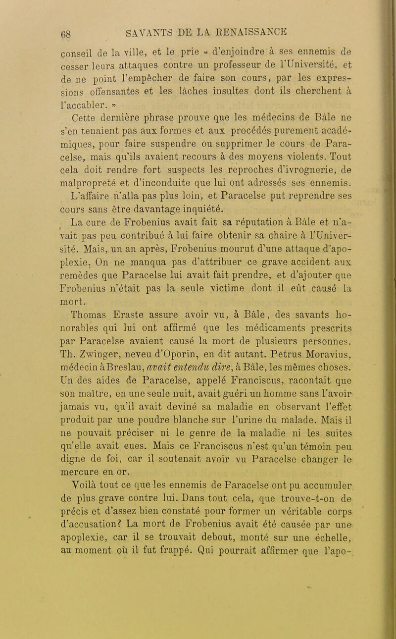 conseil de la ville, et le prie « d'enjoindre à ses ennemis de cesser leurs attaques contre un professeur de l'Université, et de ne point l'empêcher de faire son cours, par les expres- sions offensantes et les lâches insultes dont ils cherchent à l'accabler. » Cette dernière phrase prouve que les médecins de Bàle ne s'en tenaient pas aux formes et aux procédés purement acadé- miques, pour faire suspendre ou supprimer le cours de Para- celse, mais qu'ils avaient recours à des moyens violents. Tout cela doit rendre fort suspects les reproches d'ivrognerie, de malpropreté et d'inconduite que lui ont adressés ses ennemis. L'affaire n'alla pas plus loin, et Paracelse put reprendre ses cours sans être davantage inquiété. La cure de Frobenius avait fait sa réputation à Bàle et n'a- vait pas peu contribué à lui faire obtenir sa chaire à l'Univer- sité. Mais, un an après, Frobenius mourut d'une attaque d'apo- plexie. On ne manqua pas d'attribuer ce grave accident aux remèdes que Paracelse lui avait fait prendre, et d'ajouter que Frobenius n'était pas la seule victime dont il eût causé la mort. Thomas Eraste assure avoir vu, à Bàle, des savants ho- norables qui lui ont affirmé que les médicaments prescrits par Paracelse avaient causé la mort de plusieurs personnes. Th. Zwinger, neveu d'Oporin, en dit autant. Petrus Moravius, médecin àBreslau, avait entendu dire, à Bàle, les mêmes choses. Un des aides de Paracelse, appelé Francisons, racontait que son maître, en une seule nuit, avait guéri un homme sans l'avoir jamais vu, qu'il avait deviné sa maladie en observant l'effet produit par une poudre blanche sur l'urine du malade. Mais il ne pouvait préciser ni le genre de la maladie ni les suites qu'elle avait eues. Mais ce Franciscus n'est qu'un témoin peu digne de foi, car il soutenait avoir vu Paracelse changer le mercure en or. Voilà tout ce que les ennemis de Paracelse ont pu accumuler de plus grave contre lui. Dans tout cela, que trouve-t-on de précis et d'assez bien constaté pour former un véritable corps d'accusation? La mort de Frobenius avait été causée par une apoplexie, car il se trouvait debout, monté sur une échelle, au moment où il fut frappé. Qui pourrait affirmer que l'apo-