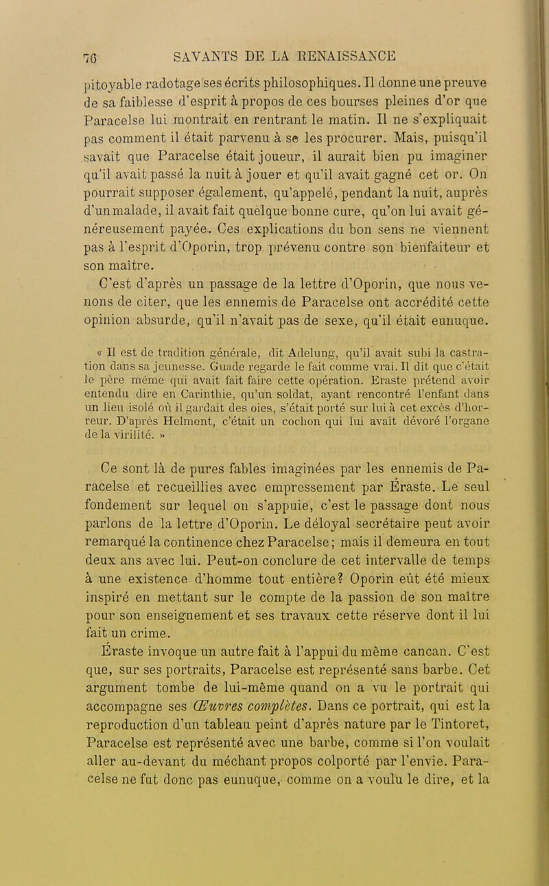 pitoyable radotage ses écrits philosophiques. Il donne une preuve de sa faiblesse d'esprit à propos de ces bourses pleines d'or que Paracelse lui montrait en rentrant le matin. Il ne s'expliquait pas comment il était parvenu à se les procurer. Mais, puisqu'il savait que Paracelse était joueur, il aurait bien pu imaginer qu'il avait passé la nuit à jouer et qu'il avait gagné cet or. On pourrait supposer également, qu'appelé, pendant la nuit, auprès d'un malade, il avait fait quelque bonne cure, qu'on lui avait gé- néreusement payée. Ces explications du bon sens ne viennent pas à l'esprit d'Oporin, trop prévenu contre son bienfaiteur et son maître. C'est d'après un passage de la lettre d'Oporin, que nous ve- nons de citer, que les ennemis de Paracelse ont accrédité cette opinion absurde, qu'il n'avait pas de sexe, qu'il était eunuque. « Il est de tradition générale, dit Adelung, qu'il avait subi la castra- tion dans sa jeunesse. Guade regarde le fait comme vrai. Il dit que c'était le père même qui avait fait faire cette opération. Eraste prétend avoir entendu dire en Carinthie, qu'un soldat, ayant rencontré l'enfant dans un lieu isolé où il gardait des oies, s'était porté sur lui à cet excès d'hor- reur. D'après Helmont, c'était un cochon qui lui avait dévoré l'organe de la virilité. » Ce sont là de pures fables imaginées par les ennemis de Pa- racelse et recueillies avec empressement par Eraste. Le seul fondement sur lequel on s'appuie, c'est le passage dont nous parlons de la lettre d'Oporin. Le déloyal secrétaire peut avoir remarqué la continence chez Paracelse; mais il demeura en tout deux ans avec lui. Peut-on conclure de cet intervalle de temps à une existence d'homme tout entière? Oporin eût été mieux inspiré en mettant sur le compte de la passion de son maître pour son enseignement et ses travaux cette réserve dont il lui fait un crime. Eraste invoque un autre fait à l'appui du même cancan. C'est que, sur ses portraits, Paracelse est représenté sans barbe. Cet argument tombe de lui-même quand on a vu le portrait qui accompagne ses Œuvres complètes. Dans ce portrait, qui est la reproduction d'un tableau peint d'après nature par le Tintoret, Paracelse est représenté avec une barbe, comme si l'on voulait aller au-devant du méchant propos colporté par l'envie. Para- celse ne fut donc pas eunuque, comme on a voulu le dire, et la