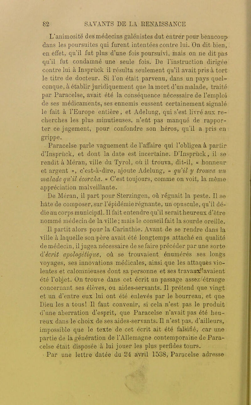 L'animosité des médecins galénistes dut entrer pour beaucoup dans les poursuites qui furent intentées contre lui. On dit bien, en effet, qu'il fut plus d'une fois poursuivi, mais on ne dit pas qu'il fut condamné une seule fois. De l'instruction dirigée contre lui à Insprùck il résulta seulement qu'il avait pris à tort le titre de docteur. Si l'on était parvenu, dans un pays quel- conque, à établir juridiquement que la mort d'un malade, traité par Paracelse, avait été la conséquence nécessaire de l'emploi de ses médicaments, ses ennemis eussent certainement signalé le fait à l'Europe entière, et Adelung, qui s'est livré aux re- cherches les plus minutieuses, n'eût pas manqué de rappor- ter ce jugement, pour confondre son héros, qu'il a pris en grippe. Paracelse parle vaguement de l'affaire qui l'obligea à partir d'Insprùck, et dont la date est incertaine. D'Insprùck, il se rendit à Méran, ville du Tyrol, où il trouva, dit-il, « honneur et argent », c'est-à-dire, ajoute Adelung, « qu'il y trouva un malade qu'il ècorcha. » C'est toujours, comme on voit, la même appréciation malveillante. De Méran, il part pour Sterzingen, où régnait la peste. Il se hâte de composer, sur l'épidémie régnante, un opuscule, qu'il dé- die au corps municipal. Il fait entendre qu'il serait heureux d'être nommé médecin de la ville ; mais le conseil fait la sourde oreille. Il partit alors pour la Carinthie. Avant de se rendre dans la ville à laquelle son père avait été longtemps attaché en qualité de médecin, il jugea nécessaire de se faire précéder par une sorte à'écril apologétique, où se trouvaient énumérés ses longs voyages, ses innovations médicales, ainsi que les attaques vio- lentes et calomnieuses dont sa personne et ses travauxavaient été l'objet. On trouve dans cet écrit un passage assez étrange concernant ses élèves, ou aides-servants. Il prétend que vingt et un d'entre eux lui ont été enlevés par le bourreau, et que Dieu les a tous! Il faut convenir, si cela n'est pas le produit d'une aberration d'esprit, que Paracelse n'avait pas été heu- reux dans le choix de ses aides-servants. Il n'est pas, d'ailleurs, impossible que le texte de cet écrit ait été falsifié, car une partie de la génération de l'Allemagne contemporaine de Para- celse était disposée à lui jouer les plus perfides tours. Par une lettre datée du 24 avril 1538, Paracelse adresse