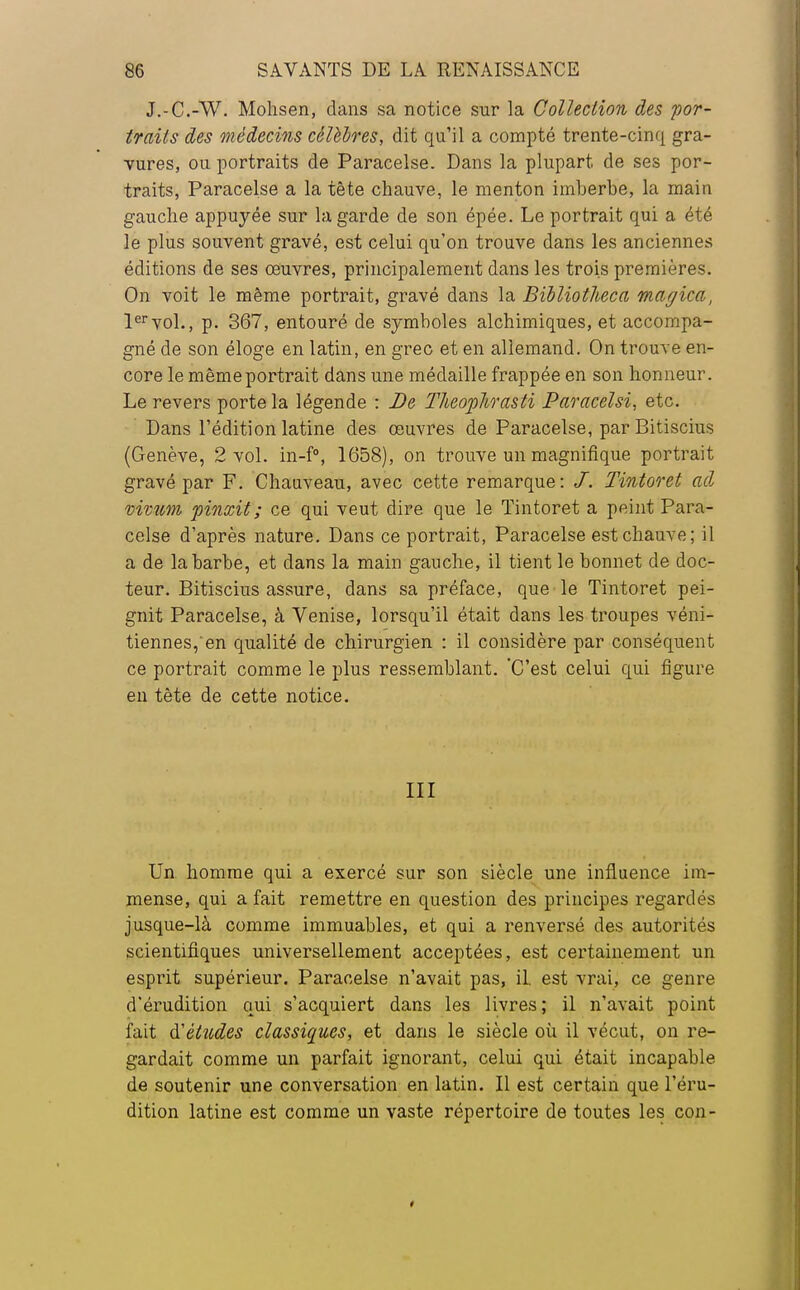 J.-C.-W. Mohsen, dans sa notice sur la Collection des por- traits des médecins célèbres, dit qu'il a compté trente-cinq gra- vures, ou portraits de Paracelse. Dans la plupart de ses por- traits, Paracelse a la tète chauve, le menton imberbe, la main gauche appuyée sur la garde de son épée. Le portrait qui a été le plus souvent gravé, est celui qu'on trouve dans les anciennes éditions de ses œuvres, principalement dans les trois premières. On voit le même portrait, gravé dans la Bïbliotlieca magica, 1ervol., p. 367, entouré de symboles alchimiques, et accompa- gné de son éloge en latin, en grec et en allemand. On trouve en- core le même portrait dans une médaille frappée en son honneur. Le revers porte la légende : De Theophrasti Paracelsi, etc. Dans l'édition latine des œuvres de Paracelse, par Bitiscius (Genève, 2 vol. in-f°, 1658), on trouve un magnifique portrait gravé par F. Chauveau, avec cette remarque: /. Tintoret ad vivum pinxit ; ce qui veut dire que le Tintoret a peint Para- celse d'après nature. Dans ce portrait, Paracelse est chauve; il a de la barbe, et dans la main gauche, il tient le bonnet de doc- teur. Bitiscius assure, dans sa préface, que le Tintoret pei- gnit Paracelse, à Venise, lorsqu'il était dans les troupes véni- tiennes,'en qualité de chirurgien : il considère par conséquent ce portrait comme le plus ressemblant. 'C'est celui qui figure en tète de cette notice. III Un homme qui a exercé sur son siècle une influence im- mense, qui a fait remettre en question des principes regardés jusque-là comme immuables, et qui a renversé des autorités scientifiques universellement acceptées, est certainement un esprit supérieur. Paracelse n'avait pas, il. est vrai, ce genre d'érudition qui s'acquiert dans les livres; il n'avait point fait & études classiques, et dans le siècle où il vécut, on re- gardait comme un parfait ignorant, celui qui était incapable de soutenir une conversation en latin. Il est certain que l'éru- dition latine est comme un vaste répertoire de toutes les con-