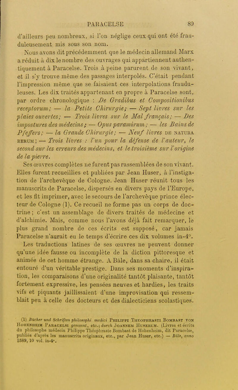 d'ailleurs peu nombreux, si l'on néglige ceux qui ont été frau- duleusement mis sous son nom. Nous avons dit précédemment que le médecin allemand Marx a réduit à dix le nombre des ouvrages qui appartiennent authen- tiquement à Paracelse. Trois à peine parurent de son vivant, et il s'y trouve même des passages interpolés. C'était pendant l'impression même que se faisaient ces interpolations fraudu- leuses. Les dix traités appartenant en propre à Paracelse sont, par ordre chronologique : De Gradihus et C ompositionïbus receptorum; — la Petite Chirurgie; — Sept livres sur les plaies ouvertes; — Trois livres sur le Mal français; — .Des impostures des médecins ; — Opus paramincm ; — les Bains de Pfeffers; — la Grande Chirurgie; — Neuf livres de natura rerum ; — Trois livres : l'un pour la défense de Fauteur, le second sur les erreurs des médecins, et le troisième sur Vorigine de la pierre. Ses œuvres complètes ne furent pas rassemblées de son vivant. Elles furent recueillies et publiées par Jean Huser, à l'instiga- tion de l'archevêque de Cologne. Jean Huser réunit tous les manuscrits de Paracelse, dispersés en divers pays de l'Europe, et les fît imprimer, avec le secours de l'archevêque prince élec- teur de Cologne (1). Ce recueil ne forme pas un corps de doc- trine ; c'est un assemblage de divers traités de médecine et d'alchimie. Mais, comme nous l'avons déjà fait remarquer, le plus grand nombre de ces écrits est supposé, car jamais Paracelse n'aurait eu le temps d'écrire ces dix volumes in-4°. Les traductions latines de ses œuvres ne peuvent donner qu'une idée fausse ou incomplète de la diction pittoresque et animée de cet homme étrange. A Bàle, dans sa chaire, il était entouré d'un véritable prestige. Dans ses moments d'inspira- tion, les comparaisons d'une originalité tantôt plaisante, tantôt fortement expressive, les pensées neuves et hardies, les traits vifs et piquants jaillissaient d'une improvisation qui ressem- blait peu ù celle des docteurs et des dialecticiens scolastiques. (1) Bâcher und Sohriften pliilosophi medici PniLirpi Tiieopiirasti Bombast ton IIoiieniieim Paracelsi gcnannt, etc.; durch Joannem Huserum. (Livres et écrits du philosophe médecin Philippe Théophraste Bombast de Hohenhcim, dit Paracelse, publiés d'après les manuscrits originaux, etc., par Jean Pluser, etc.) — Bdle, anno 1589, 10 vol. in-4».