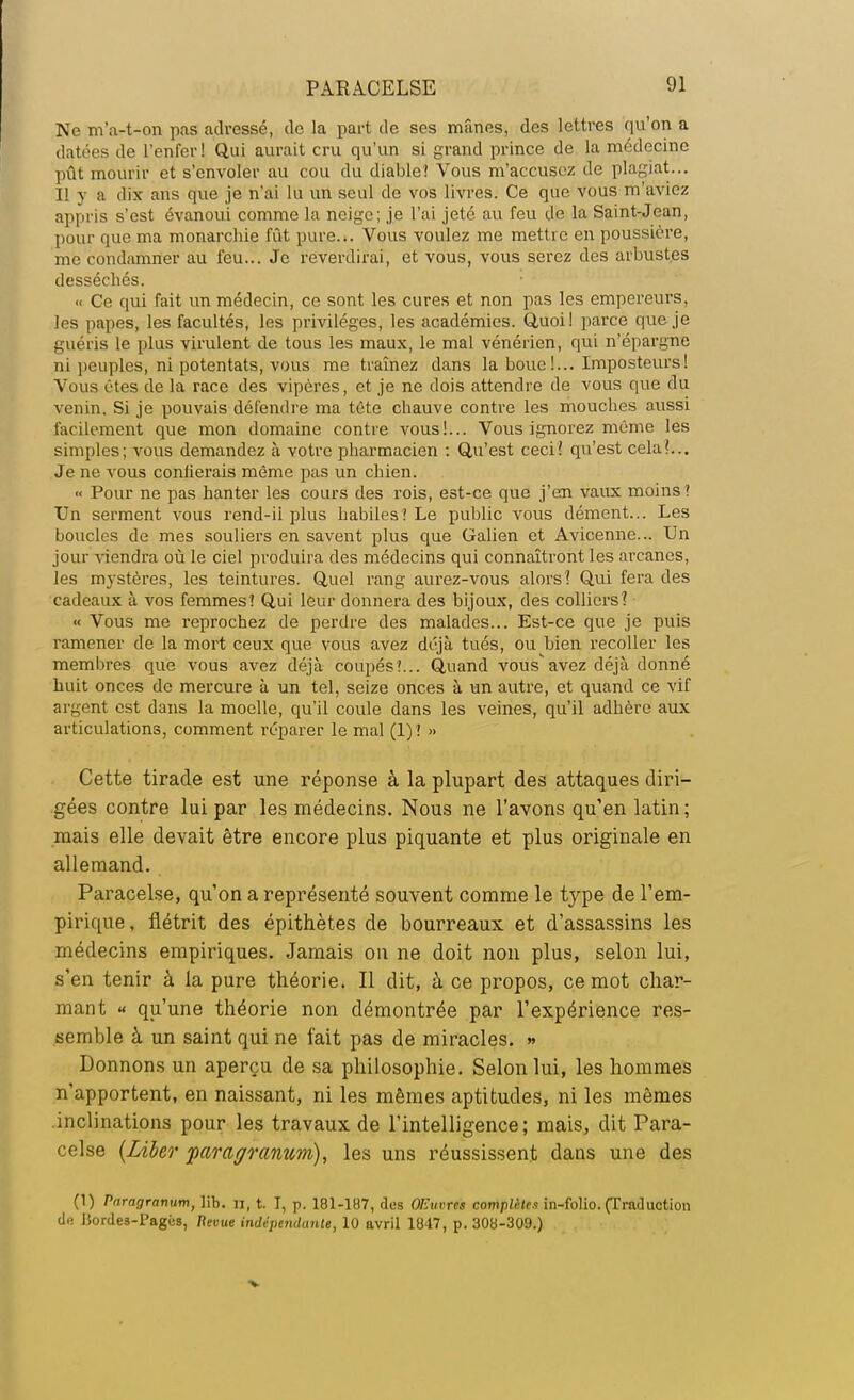 Ne m'a-t-on pas adressé, de la part de ses mânes, des lettres qu'on a datées de l'enfer ! Qui aurait cru qu'un si grand prince de la médecine pût mourir et s'envoler au cou du diable? Vous m'accusez de plagiat... Il y a dix ans que je n'ai lu un seul de vos livres. Ce que vous m'aviez appris s'est évanoui comme la neige; je l'ai jeté au feu de la Saint-Jean, pour que ma monarchie fût pure... Vous voulez me mettre en poussière, me condamner au feu... Je reverdirai, et vous, vous serez des arbustes desséchés. « Ce qui fait un médecin, ce sont les cures et non pas les empereurs, les papes, les facultés, les privilèges, les académies. Quoi! parce que je guéris le plus virulent de tous les maux, le mal vénérien, qui n'épargne ni peuples, ni potentats, vous me traînez dans la boue!... Imposteurs! Vous êtes de la race des vipères, et je ne dois attendre de vous que du venin. Si je pouvais défendre ma tête chauve contre les mouches aussi facilement que mon domaine contre vous!... Vous ignorez même les simples; vous demandez à votre pharmacien : Qu'est ceci! qu'est cela?... Je ne vous confierais même pas un chien. « Pour ne pas hanter les cours des rois, est-ce que j'en vaux moins? Un serment vous rend-il plus habiles? Le public vous dément... Les boucles de mes souliers en savent plus que Galien et Avicenne... Un jour viendra où le ciel produira des médecins qui connaîtront les arcanes, les mystères, les teintures. Quel rang aurez-vous alorsî Qui fera des cadeaux à vos femmes? Qui leur donnera des bijoux, des colliers? « Vous me reprochez de perdre des malades... Est-ce que je puis ramener de la mort ceux que vous avez déjà tués, ou hien recoller les membres que vous avez déjà coupés?... Quand vous avez déjà donné huit onces de mercure à un tel, seize onces à un autre, et quand ce vif argent est dans la moelle, qu'il coule dans les veines, qu'il adhère aux articulations, comment réparer le mal (1)? » Cette tirade est une réponse à la plupart des attaques diri- gées contre lui par les médecins. Nous ne l'avons qu'en latin ; mais elle devait être encore plus piquante et plus originale en allemand. Paracelse, qu'on a représenté souvent comme le type de l'em- pirique, flétrit des épithètes de bourreaux et d'assassins les médecins empiriques. Jamais on ne doit non plus, selon lui, s'en tenir à la pure théorie. Il dit, à ce propos, ce mot char- mant « qu'une théorie non démontrée par l'expérience res- semble à un saint qui ne fait pas de miracles. » Donnons un aperçu de sa philosophie. Selon lui, les hommes n'apportent, en naissant, ni les mêmes aptitudes, ni les mêmes inclinations pour les travaux de l'intelligence; mais, dit Para- celse {Liber paraffranum), les uns réussissent dans une des (1) Pnrayrnmim, lit. n, t. I, p. 181-187, ries Oeuvres complètes in-folio. (Traduction de 15orde3-Pagés, Revue indépendante, 10 avril 1847, p. 308-309.)