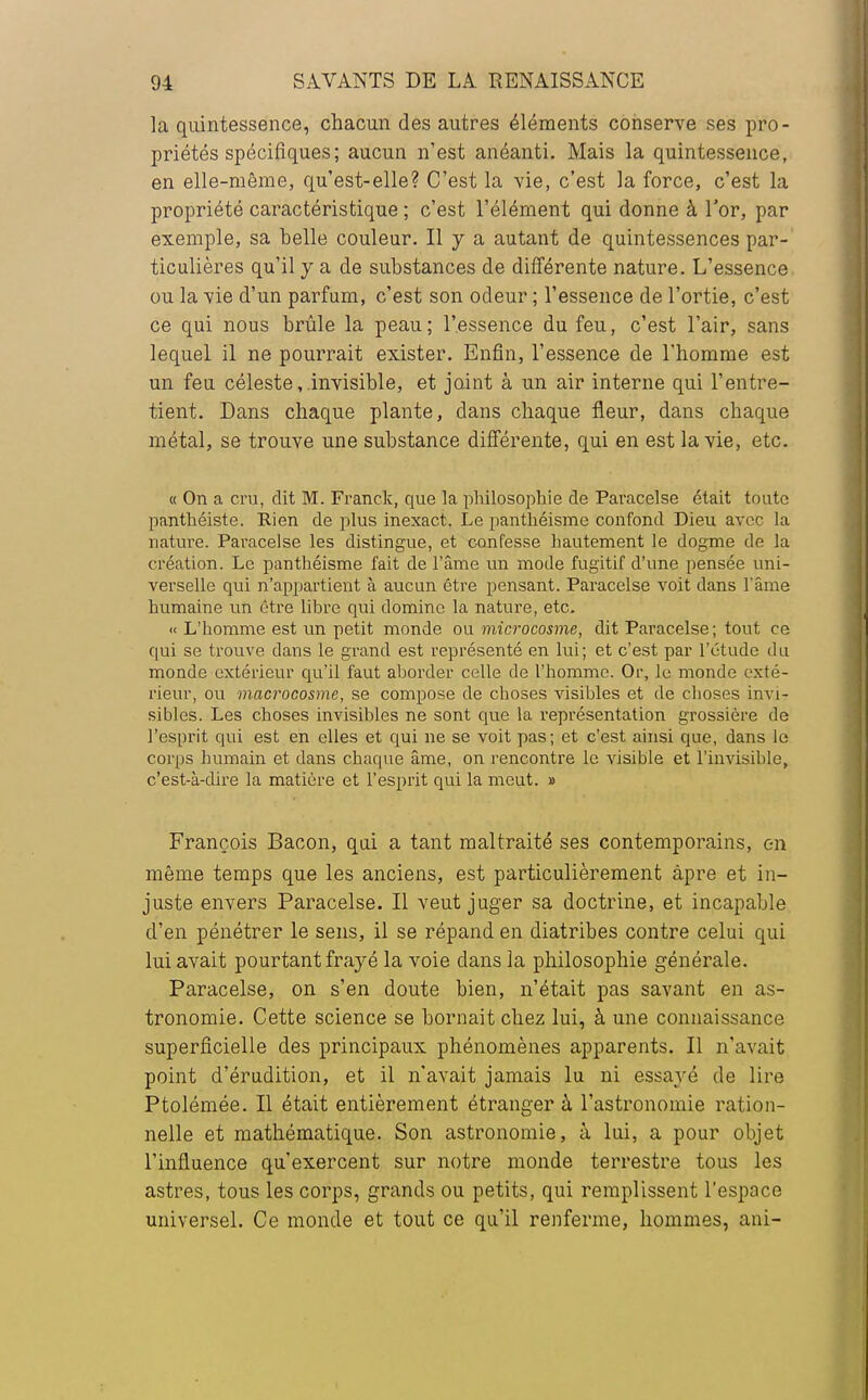 la quintessence, chacun des autres éléments conserve ses pro- priétés spécifiques; aucun n'est anéanti. Mais la quintessence, en elle-même, qu'est-elle? C'est la vie, c'est la force, c'est la propriété caractéristique ; c'est l'élément qui donne à l'or, par exemple, sa belle couleur. Il y a autant de quintessences par- ticulières qu'il y a de substances de différente nature. L'essence ou la vie d'un parfum, c'est son odeur ; l'essence de l'ortie, c'est ce qui nous brûle la peau; l'.essence du feu, c'est l'air, sans lequel il ne pourrait exister. Enfin, l'essence de l'homme est un feu céleste, invisible, et joint à un air interne qui l'entre- tient. Dans chaque plante, dans chaque fleur, dans chaque métal, se trouve une substance différente, qui en est la vie, etc. « On a cru, dit M. Franck, que la philosophie de Paracelse était toute panthéiste. Rien de plus inexact. Le panthéisme confond Dieu avec la nature. Paracelse les distingue, et confesse hautement le dogme de la création. Le panthéisme fait de l'âme un mode fugitif d'une pensée uni- verselle qui n'appartient à aucun être pensant. Paracelse voit dans l'âme humaine un être libre qui domine la nature, etc. « L'homme est un petit monde ou microcosme, dit Paracelse ; tout ce qui se trouve dans le grand est représenté en lui; et c'est par l'étude du monde extérieur qu'il faut aborder celle de l'homme. Or, le monde exté- rieur, ou macrocosme, se compose de eboses visibles et de eboses invi- sibles. Les choses invisibles ne sont que la représentation grossière de l'esprit qui est en elles et qui ne se voit pas; et c'est ainsi que, dans le corps humain et dans chaque âme, on rencontre le visible et l'invisible, c'est-à-dire la matière et l'esprit qui la meut. » François Bacon, qui a tant maltraité ses contemporains, en même temps que les anciens, est particulièrement âpre et in- juste envers Paracelse. Il veut juger sa doctrine, et incapable d'en pénétrer le sens, il se répand en diatribes contre celui qui lui avait pourtant frayé la voie dans la philosophie générale. Paracelse, on s'en doute bien, n'était pas savant en as- tronomie. Cette science se bornait chez lui, à une connaissance superficielle des principaux phénomènes apparents. Il n'avait point d'érudition, et il n'avait jamais lu ni essayé de lire Ptolémée. Il était entièrement étranger à l'astronomie ration- nelle et mathématique. Son astronomie, à lui, a pour objet l'influence qu'exercent sur notre monde terrestre tous les astres, tous les corps, grands ou petits, qui remplissent l'espace universel. Ce monde et tout ce qu'il renferme, hommes, ani-