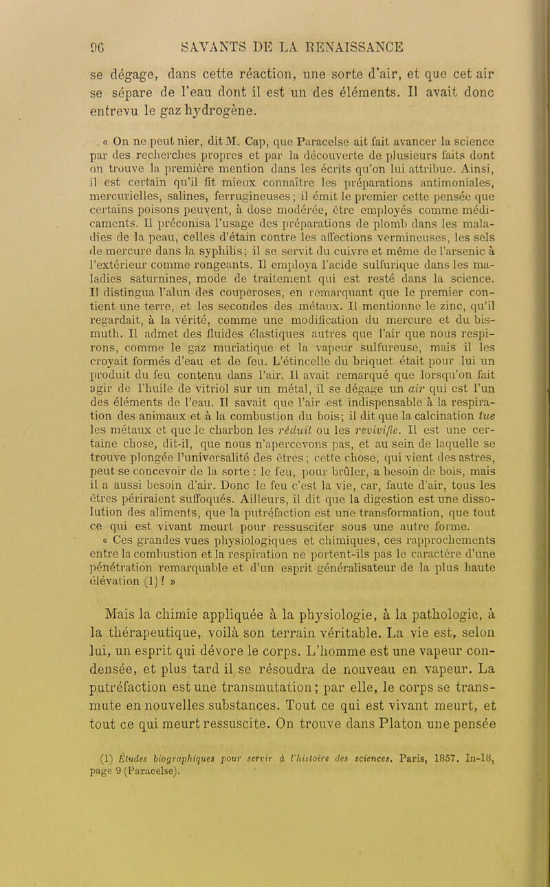 se dégage, dans cette réaction, une sorte d'air, et que cet air se sépare de l'eau dont il est un des éléments. Il avait donc entrevu le gaz hydrogène. « On ne peut nier, dit M. Cap, que Paracelse ait fait avancer la science par des recherches propres et par la découverte de plusieurs faits dont on trouve la première mention dans les écrits qu'on lui attribue. Ainsi, il est certain qu'il fît mieux connaître les préparations antimoniales, mercurielles, salines, ferrugineuses ; il émit le premier cette pensée que certains poisons peuvent, à dose modérée, être employés comme médi- caments. Il préconisa l'usage des préparations de plomb dans les mala- dies de la peau, celles d'étain contre les affections vermineuses, les sels de mercure dans la syphilis ; il se servit du cuivre et même de l'arsenic à l'extérieur comme rongeants. Il employa l'acide sulfurique dans les ma- ladies saturnines, mode de traitement qui est resté dans la science. Il distingua l'alun des couperoses, en remarquant que le premier con- tient une terre, et les secondes des métaux. Il mentionne le zinc, qu'il regardait, à la vérité, comme une modification du mercure et du bis- muth. Il admet des fluides élastiques autres que l'air que nous respi- rons, comme le gaz muriatique et la vapeur sulfureuse, mais il les croyait formés d'eau et de feu. L'étincelle du briquet était pour lui un produit du feu contenu dans l'air. Il avait remarqué que lorsqu'on fait agir de l'huile de vitriol sur un métal, il se dégage un air qui est l'un des éléments de l'eau. Il savait que l'air est indispensable à la respira- tion des animaux et à la combustion du bois; il dit que la calcination lue les métaux et que le charbon les réduit ou les revivifie. Il est une cer- taine chose, dit-il, que nous n'apercevons pas, et au sein de laquelle se trouve plongée l'universalité des êtres ; cette chose, qui vient des astres, peut se concevoir de la sorte : le feu, pour brûler, a besoin de bois, mais il a aussi besoin d'air. Donc le feu c'est la vie, car, faute d'air, tous les êtres périraient suffoqués. Ailleurs, il dit que la digestion est une disso- lution des aliments, que la putréfaction est une transformation, que tout ce qui est vivant meurt pour ressusciter sous une autre forme. a Ces grandes vues physiologiques et chimiques, ces rapprochements entre la combustion et la respiration ne portent-ils pas le caractère d'une pénétration remarquable et d'un esprit généralisateur de la plus haute élévation (1)1 » Mais la chimie appliquée à la physiologie, à la pathologie, à la thérapeutique, voilà son terrain véritable. La vie est, selon lui, un esprit qui dévore le corps. L'homme est une vapeur con- densée, et plus tard il se résoudra de nouveau en vapeur. La putréfaction est une transmutation; par elle, le corps se trans- mute en nouvelles substances. Tout ce qui est vivant meurt, et tout ce qui meurt ressuscite. On trouve dans Platon une pensée (1) Éludes biographiques pour servir à l'histoire des sciences. Paris, 1857. In-18, page 9 (Paracelse).