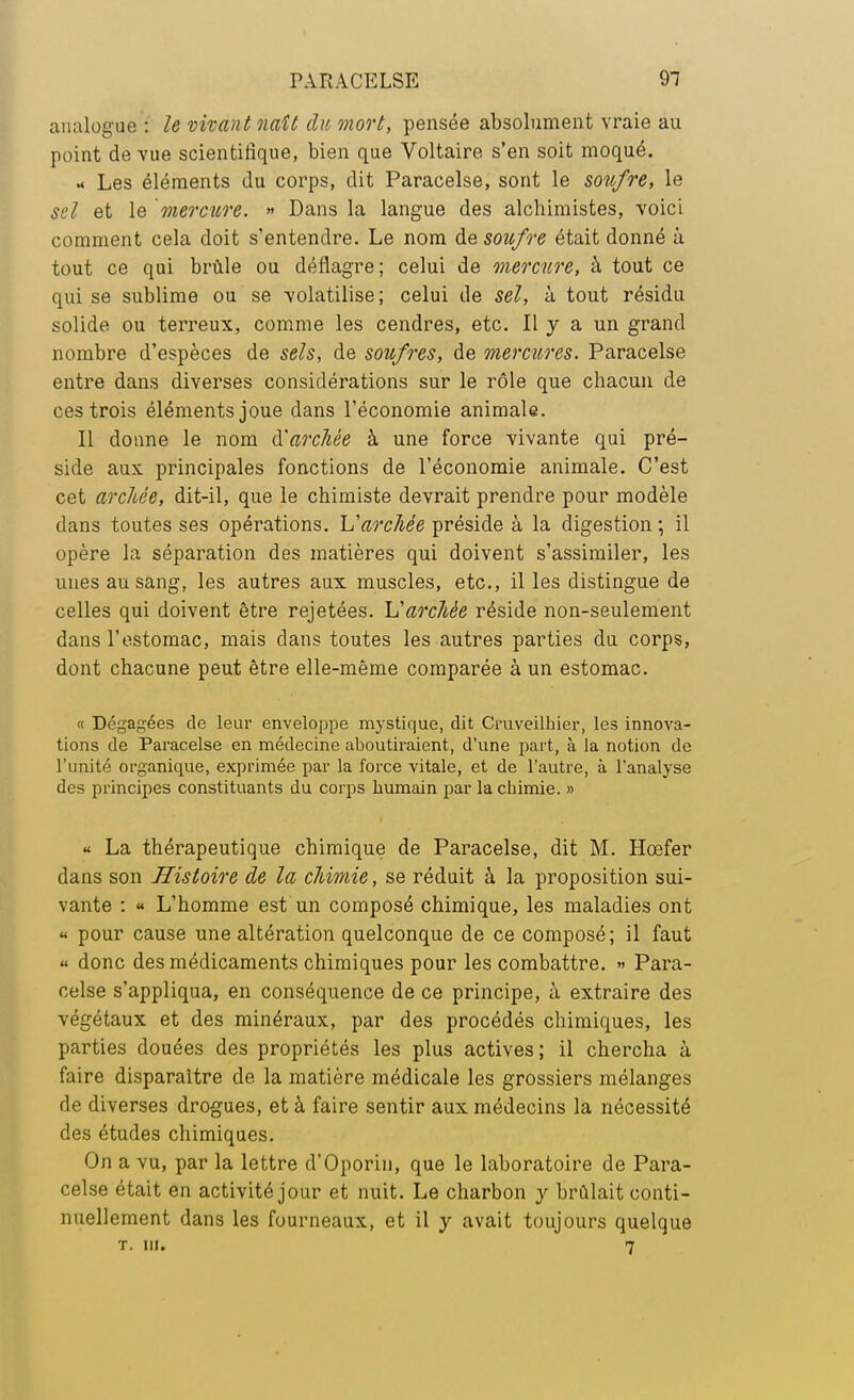 analogue : le vivant naît du mort, pensée absolument vraie au point de vue scientifique, bien que Voltaire s'en soit moqué. - Les éléments du corps, dit Paracelse, sont le soufre, le sel et le mercure. » Dans la langue des alchimistes, voici comment cela doit s'entendre. Le nom de soufre était donné à tout ce qui brûle ou déflagre; celui de mercure, à tout ce qui se sublime ou se volatilise; celui de sel, à tout résidu solide ou terreux, comme les cendres, etc. Il y a un grand nombre d'espèces de sels, de soufres, de mercures. Paracelse entre dans diverses considérations sur le rôle que chacun de ces trois éléments joue dans l'économie animale. Il donne le nom à'arcltée à une force vivante qui pré- side aux principales fonctions de l'économie animale. C'est cet archée, dit-il, que le chimiste devrait prendre pour modèle dans toutes ses opérations. L'archée préside à la digestion •, il opère la séparation des matières qui doivent s'assimiler, les unes au sang, les autres aux muscles, etc., il les distingue de celles qui doivent être rejetées, h'archèe réside non-seulement dans l'estomac, mais dans toutes les autres parties du corps, dont chacune peut être elle-même comparée à un estomac. « Dégagées de leur enveloppe mystique, dit Cruveilhier, les innova- tions de Paracelse en médecine aboutiraient, d'une part, à la notion de l'unité organique, exprimée par la force vitale, et de l'autre, à l'analyse des principes constituants du corps humain par la chimie. » « La thérapeutique chimique de Paracelse, dit M. Hcefer dans son Histoire de la cliimie, se réduit à la proposition sui- vante : « L'homme est un composé chimique, les maladies ont « pour cause une altération quelconque de ce composé; il faut « donc des médicaments chimiques pour les combattre. » Para- celse s'appliqua, en conséquence de ce principe, à extraire des végétaux et des minéraux, par des procédés chimiques, les parties douées des propriétés les plus actives; il chercha à faire disparaître de la matière médicale les grossiers mélanges de diverses drogues, et à faire sentir aux médecins la nécessité des études chimiques. On a vu, par la lettre d'Oporin, que le laboratoire de Para- celse était en activité jour et nuit. Le charbon y brûlait conti- nuellement dans les fourneaux, et il y avait toujours quelque t. m. 7