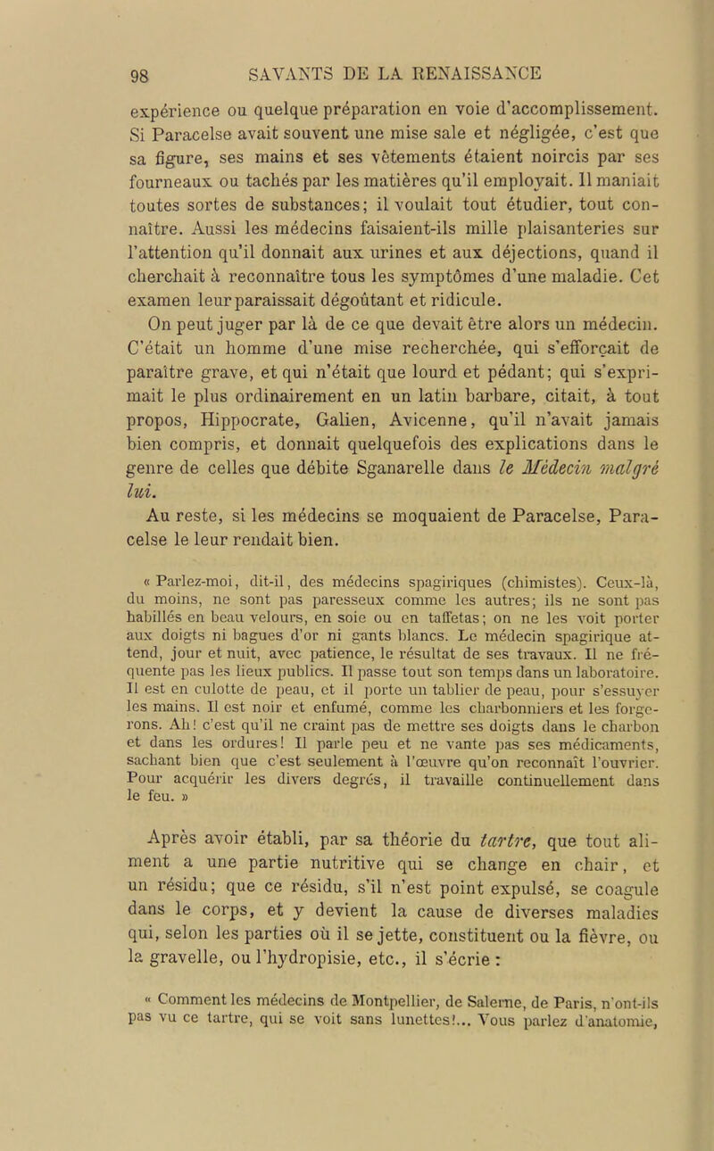 expérience ou quelque préparation en voie d'accomplissement. Si Paracelse avait souvent une mise sale et négligée, c'est que sa figure, ses mains et ses vêtements étaient noircis par ses fourneaux ou tachés par les matières qu'il employait. 11 maniait toutes sortes de substances; il voulait tout étudier, tout con- naître. Aussi les médecins faisaient-ils mille plaisanteries sur l'attention qu'il donnait aux urines et aux déjections, quand il cherchait à reconnaître tous les symptômes d'une maladie. Cet examen leur paraissait dégoûtant et ridicule. On peut juger par là de ce que devait être alors un médecin. C'était un homme d'une mise recherchée, qui s'efforçait de paraître grave, et qui n'était que lourd et pédant; qui s'expri- mait le plus ordinairement en un latin barbare, citait, à tout propos, Hippocrate, Galien, Avicenne, qu'il n'avait jamais bien compris, et donnait quelquefois des explications dans le genre de celles que débite Sganarelle dans le Médecin malgré lui. Au reste, si les médecins se moquaient de Paracelse, Para- celse le leur rendait bien. « Parlez-moi, dit-il, des médecins spagiriques (chimistes). Ceux-là, du moins, ne sont pas paresseux comme les autres; ils ne sont pas habillés en beau velours, en soie ou en taffetas ; on ne les voit porter aux doigts ni bagues d'or ni gants blancs. Le médecin spagirique at- tend, jour et nuit, avec patience, le résultat de ses travaux. Il ne fré- quente pas les lieux publics. Il passe tout son temps dans un laboratoire. Il est en culotte de peau, et il porte un tablier de peau, pour s'essuyer les mains. Il est noir et enfumé, comme les charbonniers et les forge- rons. Ah I c'est qu'il ne craint pas de mettre ses doigts dans le charbon et dans les ordures! Il parle peu et ne vante pas ses médicaments, sacbant bien que c'est seulement à l'œuvre qu'on reconnaît l'ouvrier. Pour acquérir les divers degrés, il travaille continuellement dans le feu. » Après avoir établi, par sa théorie du tartre, que tout ali- ment a une partie nutritive qui se change en chair, et un résidu; que ce résidu, s'il n'est point expulsé, se coagule dans le corps, et y devient la cause de diverses maladies qui, selon les parties où il se jette, constituent ou la fièvre, ou la gravelle, ou l'hydropisie, etc., il s'écrie : « Comment les médecins de Montpellier, de Saleme, de Paris, n'ont-ils pas vu ce tartre, qui se voit sans lunettes!... Vous parlez da'natomie,