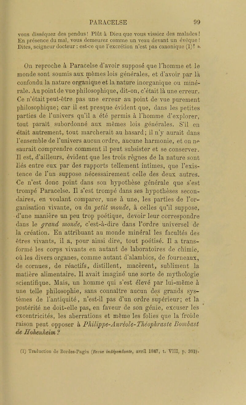 vous disséquez des pendus! Plût à Dieu que vous vissiez des malades! En présence du mal, vous demeurez comme un veau devant un évèque ! Dites, seigneur docteur : est-ce que l'excrétion n'est pas canonique (1)? ». On reproche à Paracelse d'avoir supposé que l'homme et le monde sont soumis aux mêmes lois générales, et d'avoir par là confondu la nature organique et la nature inorganique ou miné- rale. Au point de vue philosophique, dit-on, c'était là une erreur. Ce n'était peut-être pas une erreur au point de vue purement philosophique; car il est presque évident que, dans les petites parties de l'univers qu'il a été permis à l'homme d'explorer, tout parait subordonné aux mêmes lois générales. S'il en était autrement, tout marcherait au hasard; il n'y aurait dans l'ensemble de l'univers aucun ordre, aucune harmonie, et on np saurait comprendre comment il peut subsister et se conserver. Il est, d'ailleurs, évident que les trois règnes de la nature sont liés entre eux par des rapports tellement intimes, que l'exis- tence de l'un suppose nécessairement celle des deux autres. Ce n'est donc point dans son hypothèse générale que s'est trompé Paracelse. Il s'est trompé dans ses hypothèses secon- daires, en voulant comparer, une à une, les parties de l'or- ganisation vivante, ou du petit monde, à celles qu'il suppose, d'une manière un peu trop poétique, devoir leur correspondre dans le grand monde, c'est-à-dire dans l'ordre universel de la création. En attribuant au monde minéral les facultés des êtres vivants, il a, pour ainsi dire, tout poétisé. Il a trans- formé les corps vivants en autant de laboratoires de chimie, où les divers organes, comme autant d'alambics, de fourneaux, de cornues, de réactifs, distillent, macèrent, subliment la matière alimentaire. Il avait imaginé une sorte de mythologie scientifique. Mais, un homme qui s'est élevé par lui-même à une telle philosophie, sans connaître aucun des grands sys- tèmes de l'antiquité, n'est-il pas d'un ordre supérieur; et la postérité ne doit-elle pas, en faveur de son génie, excuser les excentricités, les aberrations et même les folies que la froide raison peut opposer à Philippe-Aurèole-Théoplirasle Bomlast de HoJienheim ? (1) Traduction de Bordes-PagOs (liante indépendante, avril 1847, t. VIII, p. 301).