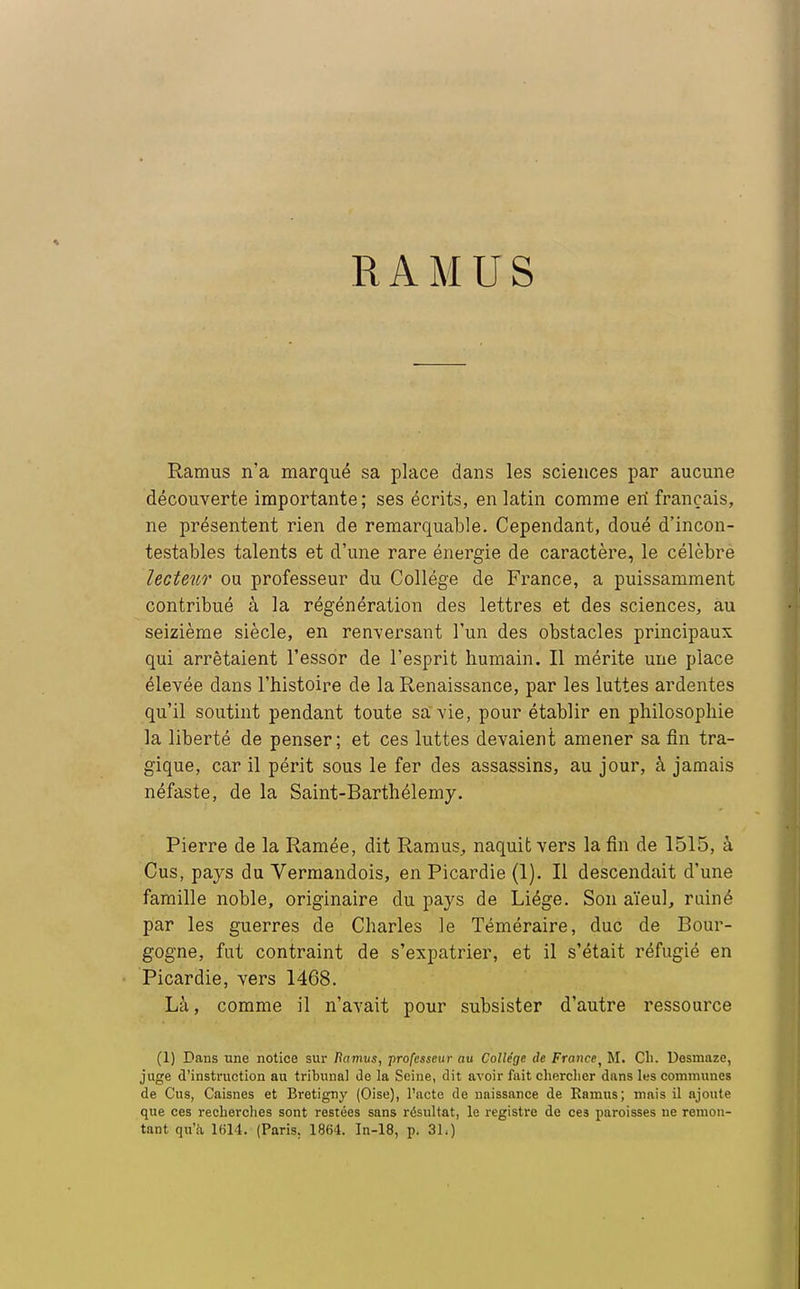 RAMUS Ramus n'a marqué sa place dans les sciences par aucune découverte importante; ses écrits, en latin comme en* français, ne présentent rien de remarquable. Cependant, doué d'incon- testables talents et d'une rare énergie de caractère, le célèbre lecteur ou professeur du Collège de France, a puissamment contribué à la régénération des lettres et des sciences, au seizième siècle, en renversant l'un des obstacles principaux qui arrêtaient l'essor de l'esprit humain. Il mérite une place élevée dans l'histoire de la Renaissance, par les luttes ardentes qu'il soutint pendant toute sa vie, pour établir en philosophie la liberté de penser; et ces luttes devaient amener sa fin tra- gique, car il périt sous le fer des assassins, au jour, à jamais néfaste, de la Saint-Barthélémy. Pierre de la Ramée, dit Ramus,, naquit vers la fin de 1515, à Cus, pays du Vermandois, en Picardie (1). Il descendait d'une famille noble, originaire du pays de Liège. Son aïeul, rainé par les guerres de Charles le Téméraire, duc de Bour- gogne, fut contraint de s'expatrier, et il s'était réfugié en Picardie, vers 1468. Là, comme il n'avait pour subsister d'autre ressource (1) Dans une notice sur Ramus, professeur au Collège de France, M. Ch. Desmaze, juge d'instruction au tribunal Je la Seine, dit avoir fait chercher dans les communes de Cus, Caisnes et Bretigny (Oise), l'acte de naissance de Ramus; mais il ajoute que ces recherches sont restées sans résultat, le registre de ces paroisses ne remon- tant qu'à 1614. (Paris. 1864. In-18, p. 31.)