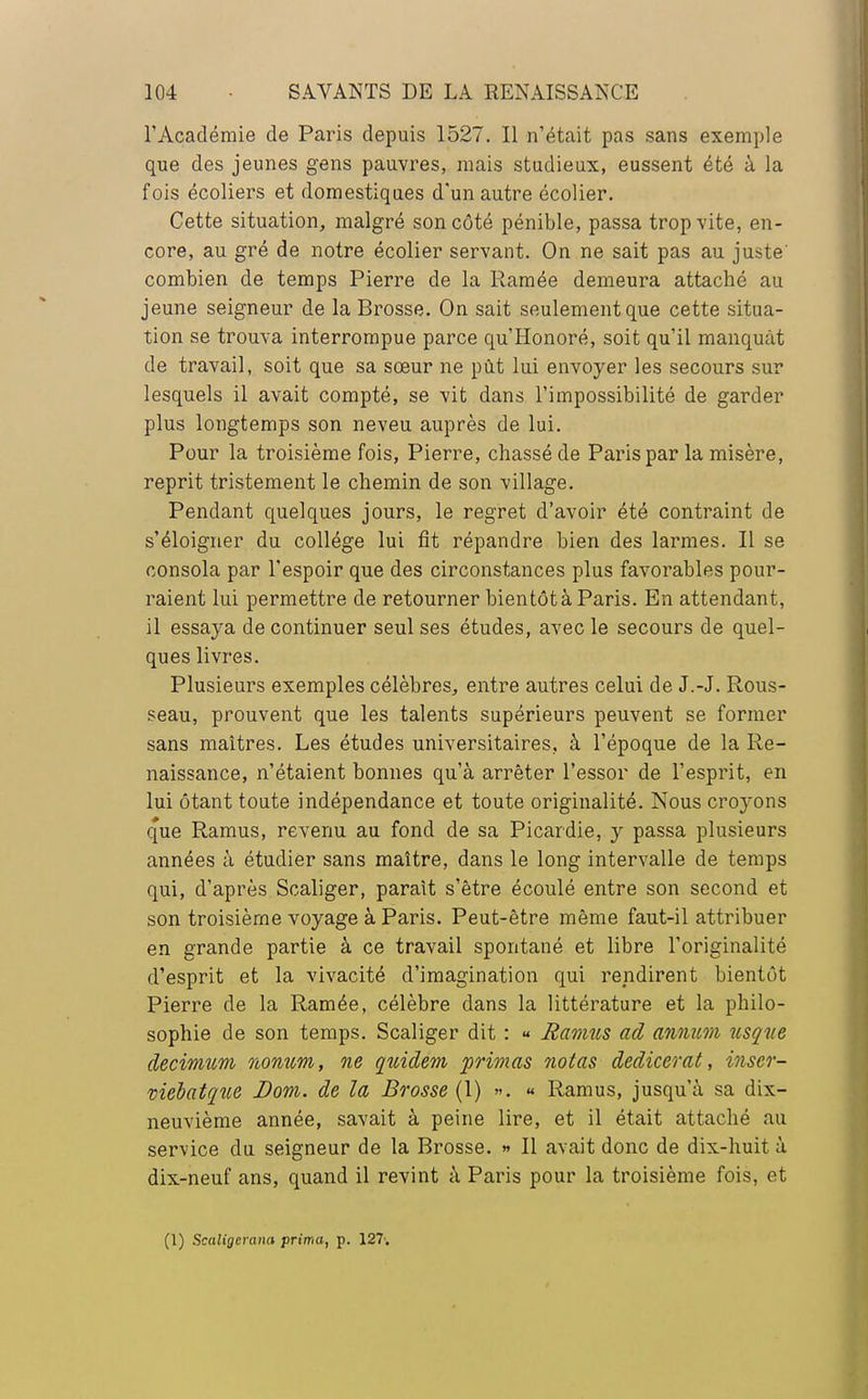 l'Académie de Paris depuis 1527. Il n'était pas sans exemple que des jeunes gens pauvres, mais studieux, eussent été à la fois écoliers et domestiques d'un autre écolier. Cette situation, malgré son côté pénible, passa trop vite, en- core, au gré de notre écolier servant. On ne sait pas au juste' combien de temps Pierre de la Ramée demeura attaché au jeune seigneur de la Brosse. On sait seulement que cette situa- tion se trouva interrompue parce qu'Honoré, soit qu'il manquât de travail, soit que sa sœur ne pût lui envoyer les secours sur lesquels il avait compté, se vit dans l'impossibilité de garder plus longtemps son neveu auprès de lui. Pour la troisième fois, Pierre, chassé de Paris par la misère, reprit tristement le chemin de son village. Pendant quelques jours, le regret d'avoir été contraint de s'éloigner du collège lui fit répandre bien des larmes. Il se consola par l'espoir que des circonstances plus favorables pour- raient lui permettre de retourner bientôt à Paris. En attendant, il essaya de continuer seul ses études, avec le secours de quel- ques livres. Plusieurs exemples célèbres, entre autres celui de J.-J. Rous- seau, prouvent que les talents supérieurs peuvent se former sans maîtres. Les études universitaires, à l'époque de la Re- naissance, n'étaient bonnes qu'à arrêter l'essor de l'esprit, en lui ôtant toute indépendance et toute originalité. Nous croyons q'ue Ramus, revenu au fond de sa Picardie, y passa plusieurs années à étudier sans maître, dans le long intervalle de temps qui, d'après Scaliger, paraît s'être écoulé entre son second et son troisième voyage à Paris. Peut-être même faut-il attribuer en grande partie à ce travail spontané et libre l'originalité d'esprit et la vivacité d'imagination qui rendirent bientôt Pierre de la Ramée, célèbre dans la littérature et la philo- sophie de son temps. Scaliger dit : « Ramus ad annum usque decimitm nomim, ne quidem primas notas dedicerat, inser- niébatque Dom. de la Brosse (1) ». « Ramus, jusqu'à sa dix- neuvième année, savait à peine lire, et il était attaché au service du seigneur de la Brosse. » Il avait donc de dix-huit à dix-neuf ans, quand il revint à Paris pour la troisième fois, et (1) Scaligerana prima, p. 127.