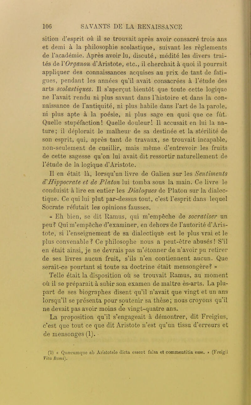 sition d'esprit où il se trouvait après avoir consacré trois ans et demi à la philosophie scolastique, suivant les règlements de l'académie. Après avoir lu, discuté, médité les divers trai- tés de YOrganon d'Aristote, etc., il cherchait à quoi il pourrait appliquer des connaissances acquises au prix de tant de fati- gues, pendant les années qu'il avait consacrées à l'étude des arts scolastiques. Il s'aperçut bientôt que toute cette logique ne l'avait rendu ni plus savant dans l'histoire et dans la con- naissance de l'antiquité, ni plus habile dans l'art de la parole, ni plus apte à la poésie, ni plus sage en quoi que ce fut. Quelle stupéfaction! Quelle douleur! Il accusait en lui la na- ture ; il déplorait le malheur de sa destinée et la stérilité de son esprit, qui, après tant de travaux, se trouvait incapable, non-seulement de cueillir, mais même d'entrevoir les fruits de cette sagesse qu'on lui avait dit ressortir naturellement de l'étude de la logique d'Aristote. Il en était là, lorsqu'un livre de Galien sur les Sentiments d Hippocrate et de Platon lui tomba sous la main. Ce livre le conduisit à lire en entier les Dialogues de Platon sur la dialec- tique. Ce qui lui plut par-dessus tout, c'est l'esprit dans lequel Socrate réfutait les opinions fausses. « Eh bien, se dit Ramus, qui m'empêche de socratiser un peu? Qui m'empêche d'examiner, en dehors de l'autorité d'Aris- tote, si l'enseignement de sa dialectique est le plus vrai et le plus convenable ? Ce philosophe nous a peut-être abusés ! S'il en était ainsi, je ne devrais pas m'étonner de n'avoir pu retirer de ses livres aucun fruit, s'ils n'en contiennent aucun. Que serait-ce pourtant si toute sa doctrine était mensongère? » Telle était la disposition où se trouvait Ramus, au moment où il se préparait à subir son examen de maître ès-arts. La plu- part de ses biographes disent qu'il n'avait que vingt et un ans lorsqu'il se présenta pour soutenir sa thèse; nous croyons qu'il ne devait pas avoir moins de vingt-quatre ans. La proposition qu'il s'engageait à démontrer, dit Freigius, c'est que tout ce que dit Aristote n'est qu'un tissu d'erreurs et de mensonges (1). (1) « Qurceumquo ab Aristotelo dicta esseDt falsa et commentitia esse. » (Freigii Vila Rami).