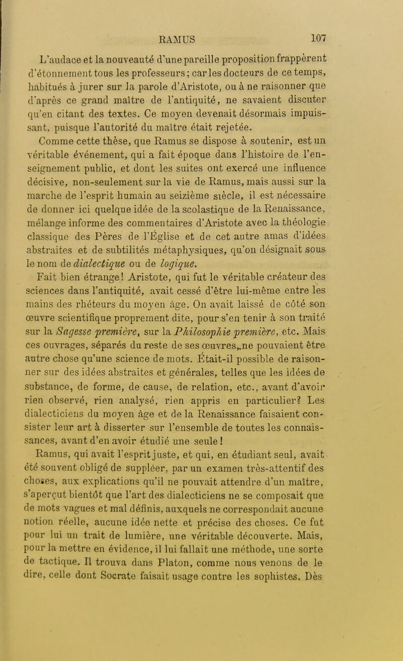 L'audace et la nouveauté d'une pareille proposition frappèrent d'étonnementtous les professeurs; caries docteurs de ce temps, habitués à jurer sur la parole d'Aristote, ou à ne raisonner que d'après ce grand maître de l'antiquité, ne savaient discuter qu'en citant des textes. Ce moyen devenait désormais impuis- sant, puisque l'autorité du maître était rejetée. Comme cette thèse, que Ramus se dispose à soutenir, est un véritable événement, qui a fait époque dans l'histoire de l'en- seignement public, et dont les suites ont exercé une influence décisive, non-seulement sur la vie de Ramus, mais aussi sur la marche de l'esprit humain au seizième siècle, il est nécessaire de donner ici quelque idée de la scolastique de la Renaissance, mélange informe des commentaires d'Aristote avec la théologie classique des Pères de l'Église et de cet autre amas d'idées abstraites et de subtilités métaphysiques, qu'on désignait sous le nom de dialectique ou de logique. Fait bien étrange! Aristote, qui fut le véritable créateur des sciences dans l'antiquité, avait cessé d'être lui-même entre les mains des rhéteurs du moyen âge. On avait laissé de côté son œuvre scientifique proprement dite, pour s'en tenir à son traité sur la Sagesse première, sur la PhilosopAie première, etc. Mais ces ouvrages, séparés du reste de ses œuvres,.ne pouvaient être autre chose qu'une science de mots. Était-il possible de raison- ner sur des idées abstraites et générales, telles que les idées de substance, de forme, de cause, de relation, etc., avant d'avoir rien observé, rien analysé, rien appris en particulier? Les dialecticiens du moyen âge et de la Renaissance faisaient con- sister leur art à disserter sur l'ensemble de toutes les connais- sances, avant d'en avoir étudié une seule ! Ramus, qui avait l'esprit juste, et qui, en étudiant seul, avait été souvent obligé de suppléer, par un examen très-attentif des choses, aux explications qu'il ne pouvait attendre d'un maître, s'aperçut bientôt que l'art des dialecticiens ne se composait que de mots vagues et mal définis, auxquels ne correspondait aucune notion réelle, aucune idée nette et précise des choses. Ce fut pour lui un trait de lumière, une véritable découverte. Mais, pour la mettre en évidence, il lui fallait une méthode, une sorte de tactique. Il trouva dans Platon, comme nous venons de le dire, celle dont Socrate faisait usage contre les sophistes. Dès