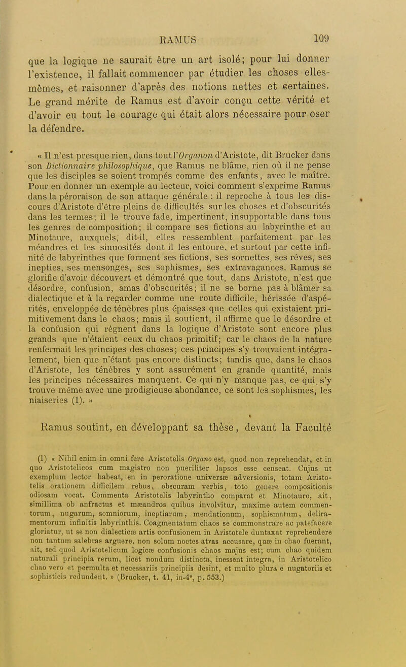 que la logique ne saurait être un art isolé; pour lui donner l'existence, il fallait commencer par étudier les choses elles- mêmes, et raisonner d'après des notions nettes et certaines. Le grand mérite de Ramus est d'avoir conçu cette vérité et d'avoir eu tout le courage qui était alors nécessaire pour oser la défendre. « Il n'est presque rien, dans toxxtVOrgcmon d'Aristote, dit Brucker dans son Dictionnaire philosophique, que Ramus ne blâme, rien où il ne pense que les disciples se soient trompés comme des enfants, avec le maître. Pour en donner un exemple au lecteur, voici comment s'exprime Ramus dans la péroraison de son attaque générale : il reproche à tous les* dis- cours d'Aristote d'être pleins de difficultés sur les choses et d'obscurités dans les termes; il le trouve fade, impertinent, insupportable dans tous les genres de composition ; il compare ses fictions au labyrinthe et au Minotaure, auxquels, dit-il, elles ressemblent parfaitement par les méandres et les sinuosités dont il les entoure, et surtout par cette infi- nité de labyrinthes que forment ses fictions, ses sornettes, ses rêves, ses inepties, ses mensonges, ses sophismes, ses extravagances. Ramus se glorifie d'avoir découvert et démontré que tout, dans Aristote, n'est que désordre, confusion, amas d'obscurités; il ne se borne pas à blâmer sa dialectique et à la regarder comme une route difficile, hérissée d'aspé- rités, enveloppée de ténèbres plus épaisses que celles qui existaient pri- mitivement dans le chaos; mais il soutient, il affirme que le désordre et la confusion qui régnent dans la logique d'Aristote sont encore plus grands que n'étaient ceux du chaos primitif; car le chaos de la nature renfermait les principes des choses; ces principes s'y trouvaient intégra- lement, bien que n'étant pas encore distincts; tandis que, dans le chaos d'Aristote, les ténèbres y sont assurément en grande quantité, mais les principes nécessaires manquent. Ce qui n'y manque pas, ce qui. s'y trouve même avec une prodigieuse abondance, ce sont les sophismes, les niaiseries (1). » Ramus soutint, en développant sa thèse, devant la Faculté (1) h Nihil enim in omni fere Aristotelis Organo est, quod non reprehendat, et in quo Aristotelicos cum magistro non pueriliter lapsos esse censeat. Cujus ut exemplum lector haheat, en in peroratione univers» adversionis, totam Aristo- telis orationem difficilem rébus, obscurarn verbis, toto geuere compositionis odiosam vocat. Commenta Aristotelis labyrintho comparât et Minotauro, ait, simillima ob anfractus et moeandros quibus involvitur, maxime autem commen- torum, nugarum, somniorum, ineptiarum, inendationum, sophismatum, delira- mentorum infinitis labyrinthis. Coagmentatum chaos se commonstrare ac patefacere gloriatnr, ut se non dialecticie artis confusionem in Aristotele duntaxat repreheudere non tantnm salebras arguere, non solum noctes atras accusare, quaj in ebao fuerant, ait, sed quod Aristotelicum logicœ confusionis chaos majus est; cum chao quidem naturali prîneipia rerum, licet nondum distincta, inessent intégra, in Aristotelico chao vero et permulta et necessariis principiis desint, et multo plura e nugatoriis et sophisticis redundent. » (Brucker, t. 41, in-4, p. 553.)