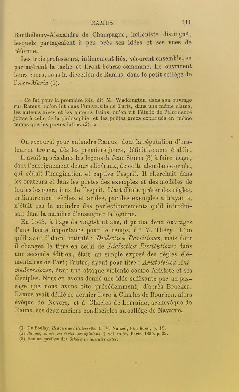 Barthélémy-Alexandre de Champagne, helléniste distingué, lesquels partageaient à peu près ses idées et ses vues de réforme. Les trois professeurs, intimement liés, vécurent ensemble, se partagèrent la tâche et firent bourse commune. Ils ouvrirent leurs cours, sous la direction de Ramus, dans le petit collège de YAve-Maria (1). «c Ce fut pour la première fois, dit M. Waddington dans son ouvrage sur Ramus, qu'on lut dans l'université de Paris, dans une même classe, les auteurs grecs et les auteurs latins, qu'on vit l'étude de l'éloquence jointe à celle de la philosophie, et les poiites grecs expliqués en même temps que les poètes latins (2). » On accourut pour entendre Ramus, dont la réputation d'ora- teur se trouva, dès les premiers jours, définitivement établie. Il avait appris dans les leçons de Jean Sturm (3) à faire usage, dans l'enseignement des arts libéraux, de cette abondance ornée, qui séduit l'imagination et captive l'esprit. Il cherchait dans les orateurs et dans les poètes des exemples et des modèles de toutes les opérations de l'esprit. L'art d'interpréter des règles, ordinairement sèches et arides, par des exemples attrayants, n'était pas le moindre des perfectionnements qu'il introdui- sait dans la manière d'enseigner la logique. En 1543, à l'âge de vingt-huit ans, il publia deux ouvrages d'une haute importance pour le temps, dit M. Théry. L'un qu'il avait d'abord intitulé : Dialecticm Pao'titiones, mais dont il changea le titre en celui de Dialectiœ Institutiones dans une seconde édition, était un simple exposé des règles élé- mentaires de l'art; l'autre, ayant pour titre : Aristotelicœ Ani- madversiones, était une attaque violente contre Aristote et ses disciples. Nous en avons donné une idée suffisante par un pas- sage que nous avons cité précédemment, d'après Brucker. Ramus avait dédié ce dernier livre à Charles de Bourbon, alors évèque de Nevers, et à Charles de Lorraine, archevêque de Reims, ses deux anciens condisciples au collège de Navarre. (1) Du Boulay, Histoire de l'Université, t. IV. Nanccl, Vita Rumi, p. 12. (2) Ramus, sa vie, ses écrits, ses opinions, 1 vol. in-b°. Paris, 1U55, p. 33. (3) Ramus, préface des Scholx in libérales artes.