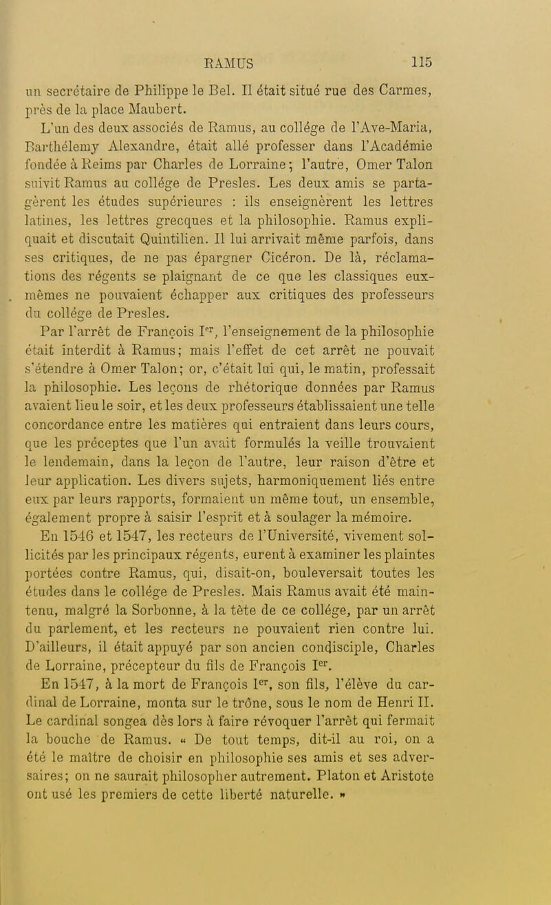 un secrétaire de Philippe le Bel. Il était situé rue des Carmes, près de la place Maubert. L'un des deux associés de Ramus, au collège de l'Ave-Maria, Barthélémy Alexandre, était allé professer dans l'Académie fondée à Reims par Charles de Lorraine; l'autre, Orner Talon suivit Ramus au collège de Presles. Les deux amis se parta- gèrent les études supérieures : ils enseignèrent les lettres latines, les lettres grecques et la philosophie. Ramus expli- quait et discutait Quintilien. Il lui arrivait même parfois, dans ses critiques, de ne pas épargner Cicéron. Be là, réclama- tions des régents se plaignant de ce que les classiques eux- mêmes ne pouvaient échapper aux critiques des professeurs du collège de Presles. Par l'arrêt de François Ier, l'enseignement de la philosophie était interdit à Ramus; mais l'effet de cet arrêt ne pouvait s'étendre à Orner Talon; or, c'était lui qui, le matin, professait la philosophie. Les leçons de rhétorique données par Ramus avaient lieu le soir, et les deux professeurs établissaient une telle concordance entre les matières qui entraient dans leurs cours, que les préceptes que l'un avait formulés la veille trouvaient le lendemain, dans la leçon de l'autre, leur raison d'être et leur application. Les divers sujets, harmoniquement liés entre eux par leurs rapports, formaient un même tout, un ensemble, également propre à saisir l'esprit et à soulager la mémoire. En 1546 et 1547, les recteurs de l'Université, vivement sol- licités par les principaux régents, eurent à examiner les plaintes portées contre Ramus, qui, disait-on, bouleversait toutes les études dans le collège de Presles. Mais Ramus avait été main- tenu, malgré la Sorbonne, à la tète de ce collège, par un arrêt du parlement, et les recteurs ne pouvaient rien contre lui. B'ailleurs, il était appuyé par son ancien condisciple, Charles de Lorraine, précepteur du fils de François Ier. En 1517, à la mort de François 1er, son fils, l'élève du car- dinal de Lorraine, monta sur le trône, sous le nom de Henri IL Le cardinal songea dès lors à faire révoquer l'arrêt qui fermait la bouche de Ramus. « Be tout temps, dit-il au roi, on a été le maître de choisir en philosophie ses amis et ses adver- saires; on ne saurait philosopher autrement. Platon et Aristote ont usé les premiers de cette liberté naturelle. »